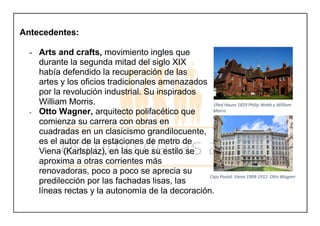Antecedentes:
- Arts and crafts, movimiento ingles que
durante la segunda mitad del siglo XIX
había defendido la recuperación de las
artes y los oficios tradicionales amenazados
por la revolución industrial. Su inspirados
William Morris.
- Otto Wagner, arquitecto polifacético que
comienza su carrera con obras en
cuadradas en un clasicismo grandilocuente,
es el autor de la estaciones de metro de
Viena (Karlsplaz), en las que su estilo se
aproxima a otras corrientes más
renovadoras, poco a poco se aprecia su
predilección por las fachadas lisas, las
líneas rectas y la autonomía de la decoración.
1Red Hause 1859 Philip Webb y William
Morris
Caja Postal. Viena 1904-1912. Otto Wagner
 