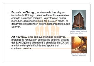 - Escuela de Chicago, se desarrolla tras el gran
incendio de Chicago, uniendo diferentes elementos
como la estructura metálica, la protección contra
incendios, aprovechamiento del suelo en altura, el
desarrollo del ascensor, su principal arquitecto Louis
Sullivan.
- Art nouveau, junto con sus múltiples apelativos,
pretende la renovación estética de la última década
del S. XIX que se extenderá a principios del XX, es
al mismo tiempo el final de una época y el
comienzo de otra.
Guaranty Building 1894-1895
(Bufalo) Louise Sullivan
Escaleras de la Casa Tassel
. 1892-1893. Victor Horta
 