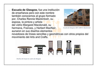 - Escuela de Glasgow, fue una institución
de enseñanza pero con este nombre
también conocemos al grupo formado
por, Charles Rennie Mackintosh, su
esposa, la pintora y artista
del vidrio Margaret Macdonald, su
hermana, Frances, y Herbert MacNair,
aunaron en sus diseños elementos
novedosos de líneas sencillas y geométricas con otros propios del
movimiento del Arts and Crafts.
Escuela de Glasgow 1897-1909 R. Mackintosh
Diseños del Grupo los cuatro de Glasgow
 