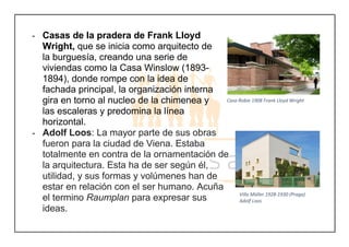 - Casas de la pradera de Frank Lloyd
Wright, que se inicia como arquitecto de
la burguesía, creando una serie de
viviendas como la Casa Winslow (1893-
1894), donde rompe con la idea de
fachada principal, la organización interna
gira en torno al nucleo de la chimenea y
las escaleras y predomina la línea
horizontal.
- Adolf Loos: La mayor parte de sus obras
fueron para la ciudad de Viena. Estaba
totalmente en contra de la ornamentación de
la arquitectura. Esta ha de ser según él,
utilidad, y sus formas y volúmenes han de
estar en relación con el ser humano. Acuña
el termino Raumplan para expresar sus
ideas.
Casa Robie 1908 Frank Lloyd Wright
Villa Müller 1928-1930 (Praga)
Adolf Loos
 