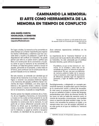CAMINANDO LA MEMORIA:
El ARTE COMO HERRAMIENTA DE LA
MEMORIA EN TIEMPOS DE CONFLICTO
ANA MARÍA CUESTA
SOCIOLOGÍA. X SEMESTRE
UNIVERSIDAD SANTO TOMÁS
saguairu@hotmail.com
No basta con plasmar un solo estado de las cosas.
Se necesita incidir en el recuerdo para la ejecución de una
idea artística.
Sin lugar a dudas, la memoria se ha convertido en
estos tiempos en un factor importante para reparar
los hechos individuales y colectivos que han cau-
sado dolor y muerte a la población, a partir de la
degradación del conflicto en Colombia. Se puede
pensar que este es un pacto social y político que
lleva a la construcción de la convivencia y la paz.
Lo cierto es que la memoria se ha convertido en
el interés y el ideal de quienes vuelven a evocar el
pasado, pensando en el presente, y sobre todo en
el futuro, para continuar con la construcción de un
porvenir basado en la no violencia.
De esta manera, se entiende con claridad que el
tiempo de las memorias no es lineal, no es crono-
lógico o racional. Los procesos históricos ligados
a las memorias del pasado conflictivo tienen mo-
mentos de mayor visibilidad, y en otros casos de
latencia o de aparente olvido y silencio. Cuando
nuevos actores o nuevas circunstancias se presen-
tan en el escenario, el pasado es resignificado.
Muchos países han dejado constancia de su histo-
ria, de sus tragedias y heroísmos, en monumentos
y museos en los cuales se hace presente la voz de
las víctimas y su verdad. La paz y la reconciliación
necesitan la construcción de la memoria, la cual
parte de un marco referencial conocido como la
historia no oficial, que se manifiesta en percep-
ciones y recuerdos. Cuando la memoria se asocia
con la violencia, su papel se orienta a recuperar
la verdad y la identidad de las personas y pro-
duce entonces reparaciones simbólicas en las
comunidades.
La importancia de la “memoria histórica” en la
construcción de la paz dentro del conflicto armado
en Colombia, ha sido subrayada por el profesor
Gonzalo Sánchez, quien afirma lo siguiente:
El problema, es que no hay memoria sin me-
morias. En la sociedad y sobre todo en las
sociedades de guerra, la memoria es esencial-
mente plural. Por eso, más que una definición
de memoria preferiría hablar de la memoria
como un escenario, como lugar de enunciación
de diferencias (pasado) lugar de negociación
(presente) y lugar de debate social sobre el
futuro1
.
Sociológicamente, y adoptando un concepto per-
sonal de memoria, se podría decir que la memoria
es la construcción social y cultural de recuerdos.
Es vista como un proceso de resistencia social en
la que se verbaliza el dolor a través del lenguaje,
presentándose este último de diversas formas. Es
así como no sólo se habla de memoria como un
cúmulo de recuerdos o evocaciones, sino también
como un ejercicio de darle sentido a algo. La me-
moria y los recuerdos los produce un sujeto, y no
siempre estos van a ser de carácter individual; es
en este punto en el que se visibiliza la “memoria
colectiva”.
1 SÁNCHEZ, Gonzalo. En El Espectador, septiembre 7 de 2008.
10
MOVIMIENTO
 