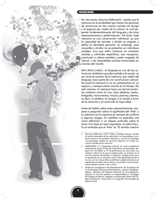 Por otra parte, Maurice Halbwachs2
señala que la
memoria es la posibilidad que tienen las personas
de construirse en dos marcos sociales (el tiempo
y el espacio) por medio de la cultura, la cual de-
pende fundamentalmente del lenguaje y de otras
representaciones o performances3
. Por tanto, toda
memoria es una construcción individual, ya que
la capacidad de recordar y olvidar es singular, y
define la identidad personal; sin embargo, esos
recuerdos y olvidos no se presentan en individuos
aislados, sino que están inmersos en contextos
sociales y culturales específicos, que recuperan,
construyen o cobran sentidos y están cargados de
valores y de necesidades sociales enmarcadas en
visiones del mundo.
Para Alicia Lindón4
, el lenguaje es una de las es-
tructuras simbólicas que dan sentido a la acción, es
así como el carácter de la memoria, por medio del
lenguaje, hace parte de una construcción cultural.
No existe la memoria si no se contextualiza en un
espacio, y siempre estará inscrita en el tiempo. De
esta manera, la memoria hace uso de herramien-
tas artísticas como el cine, artes plásticas, teatro,
fotografía, monumentos, música, poemas y demás;
es decir, la palabra, la imagen y el sonido a favor
de la memoria y en contra de la impunidad.
Antes de hablar sobre estas representaciones, em-
pecé a preguntar sobre el significado del “Arte” y
su relación con la memoria en tiempos de conflicto
a algunos amigos. En realidad no esperaba una
única definición o un esbozo profundo sobre el
tema. Con base en esas respuestas, en este artícu-
lo se entiende que el “Arte” es “El sentido creativo
2 Maurice Halbwachs (1877-1945), sociólogo francés, estudió
el condicionamiento de los individuos, sus necesidades y con-
ducta social en la sociedad industrial, y vinculó la sociología
a la psicología. Explica la memoria colectiva en su libro Los
marcos sociales de la memoria.
3 ALEXANDER, J. C. Pragmática cultural: Un nuevo modelo de
performance social. En Revista Colombiana de Sociología. Bo-
gotá. No. 24 (2004); p 19. El performance es visto como una
práctica cultural en la que se desenvuelve un proceso en el
cual los actores individuales o colectivos “exhiben para otros
el significado de su situación social. Este significado puede o
no, ser uno con el que ellos se adhieren subjetivamente; es el
significado que ellos como actores, consciente o inconsciente-
mente desean hacerle creer a otros”.
4 Profesora-investigadora del Departamento de Sociología de
la Universidad Autónoma Metropolitana, campus Iztapalapa,
México. Miembro del Sistema Nacional de Investigadores.
Doctora en ciencias sociales con especialidad en sociología
(El Colegio de México). Magíster en Desarrollo Urbano (El Co-
legio de México). Licenciatura en Geografía (Universidad de
Buenos Aires).
11
SOCIOLOGÍA
 