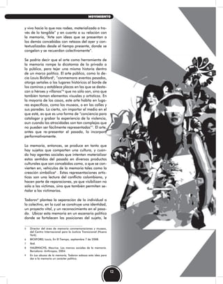 y vivo hacia lo que nos rodea, materializado a tra-
vés de lo tangible” y en cuanto a su relación con
la memoria, “Arte son ideas que se presentan a
los demás concebidas con retazos del ayer y con-
textualizadas desde el tiempo presente, donde se
congelan y se recuerdan colectivamente”.
Se podría decir que el arte como herramienta de
la memoria rompe la dicotomía de lo privado a
lo público, para tejer una misma historia dentro
de un marco político. El arte público, como lo de-
cía Louis Bickford5
, “conmemora eventos pasados,
otorga señales a los lugares históricos al borde de
los caminos y establece placas en las que se desta-
can a héroes y villanos”6
que no sólo son, sino que
también toman elementos visuales y artísticos. En
la mayoría de los casos, este arte habita en luga-
res específicos, como los museos, o en las calles y
sus paredes. Lo cierto, sin importar el medio en el
que esté, es que es una forma de “conciencia para
catalogar y grabar la experiencia de la violencia,
aun cuando las atrocidades son tan complejas que
no pueden ser fácilmente representadas”7
. El arte,
antes que re-presentar el pasado, lo incorpora
performativamente.
La memoria, entonces, se produce en tanto que
hay sujetos que comparten una cultura, y cuan-
do hay agentes sociales que intentan materializar
estos sentidos del pasado en diversos productos
culturales que son concebidos como, o que se con-
vierten en, vehículos de la memoria tales como la
creación simbólica8
. Estas representaciones artís-
ticas son una lectura del conflicto colombiano, y
hacen parte de reparaciones, ya que visibilizan no
sólo a las victimas, sino que también permiten se-
ñalar a los victimarios.
Todorov9
plantea la separación de lo individual a
lo colectivo, en la cual se construye una identidad,
un proyecto vital, y un reconocimiento en el pasa-
do. Ubicar esta memoria en un escenario político
donde se fortalecen las posiciones del sujeto, le
5 Director del área de memoria conmemoraciones y museos,
del Centro Internacional para la Justicia Transicional (Nueva
York).
6 BICKFORD, Louis, En El Tiempo, septiembre 7 de 2008.
7 Ibíd.
8 HALBWACHS, Maurice. Los marcos sociales de la memoria.
Barcelona: Anthropos, 2004.
9 En Los abusos de la memoria, Todorov esboza esta idea para
dar a la memoria un carácter político.
12
MOVIMIENTO
 