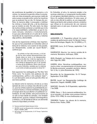 En Colombia, el arte y la memoria añaden a las
acciones colectivas un componente transformador,
el cual genera identidad colectiva y una critica po-
lítica a la realidad colombiana. En estos casos, el
arte va más allá de lo estético, es una responsabi-
lidad social dentro del contexto cultural y simbólico
que influye en la construcción de una memoria
ejemplar para un país que, al parecer, tiene poca
memoria.
BIBLIOGRAFÍA
ALEXANDER, J. C. Pragmática cultural: Un nuevo
modelo de performance social. En Revista Colom-
biana de Sociología. Bogotá. No. 24 (2004); p 19.
BICKFORD, Louis, En El Tiempo, septiembre 7 de
2008.
HALBWACHS, Maurice. Los marcos sociales de la
memoria. Barcelona: Anthropos, 2004.
JELIN, Elizabeth. Los Trabajos de la memoria. Ma-
drid: Siglo XXI, 2002.
LINDÓN, Alicia. Narrativas autobiográficas, me-
moria y mitos: una aproximación a la acción social.
En Revista economía, sociedad y territorio. México.
Vol. II, No. 6, (Julio-Diciembre de 1999).
Recuerdos de los desaparecidos. En El Tiempo.
Septiembre 10 de 2008.
REUTER, Laurel. Los Desaparecidos (catálogo de
Exposición). Bogotá: MAMBO, 2008.
SÁNCHEZ, Gonzalo. En El Espectador, septiembre
7 de 2008.
STERN. Steve. J. De la memoria emblemática: ha-
cia el recordar y el olvidar como proceso histórico
(Chile 1973-1998). En www.cholonautas.com
TODOROV, Tzvetan. Los abusos de la memoria.
Buenos Aires: Paidos, 2000.
da condiciones de igualdad a la memoria y a la
víctima. La memoria se permite utilizar lo aconte-
cido con vistas al presente, para que por medio de
estos sucesos se pueda luchar contra las injusticias
que se producen hoy en día. En tiempos de con-
flicto, la memoria debe ir encausada a visibilizar
las víctimas a través del arte, y de las dinámicas
que se instalan en éste. Por esta razón, las ideas
de muchos artistas contienen un sentido que invita
a la responsabilidad y solidaridad, ya que la me-
moria remueve, voluntaria o involuntariamente,
lo que yace adormecido en el suelo de la mente,
haciendo de las experiencias privadas y violentas
algo publico y demandable.
Una de las exposiciones artísticas más importan-
tes que se han presentado en Colombia sobre el
tema de la violencia, tuvo ocasión el año pasado.
Los Desaparecidos, curada por Laurel Reuter10
,
confirma que
… los artistas no han sido inmunes, y a lo lar-
go de los años artistas latinoamericanos han
creado obras en torno a los desaparecidos.
Muchos de ellos han vivido los regimenes mi-
litares, han sido víctimas de la persecución, o
han sufrido la desaparición de un ser querido
a manos de las dictaduras. Otros viven en paí-
ses como Colombia, azotados por la violencia
y una lucha armada que parece no tener fin11
.
Esta exposición fue catalogada por The New York
Times como “la muestra más poderosa de arte
contemporáneo, político o de cualquier clase”12
,
lo cual demuestra cómo el arte permite influir en
ese marco político.
La relación entre la memoria y el arte es un claro
ejemplo de cómo se soslaya más allá de lo jurídi-
co, pues los artistas exploran la posibilidad de pro-
nunciarse frente a crímenes de Estado y de grupos
al margen de la ley que afectan a la población co-
lombiana. En este sentido, esta pronunciación ya
no sólo se hace desde los estrados, sino también
desde escritos, guiones, trabajos cinematográficos
y artísticos, y es allí donde el arte es una demanda
contra la impunidad y el olvido.
10 Directora del North Dakota Museum of Art.
11 REUTER, Laurel. Los Desaparecidos (catálogo de Exposición).
Bogotá: MAMBO, 2008.
12 Recuerdos de los Desaparecidos. En El Tiempo. Septiembre
10 de 2008.
13
SOCIOLOGÍA
 