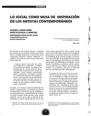 LO SOCIAL COMO MUSA DE INSPIRACIÓN
DE LOS ARTISTAS CONTEMPORÁNEOS
JAYDER E. ORSINI URIBE
ARTES PLÁSTICAS. X SEMESTRE
UNIVERSIDAD POPULAR DEL CESAR
chityrock@hotmail.com
jorsinis.u@gmail.com No hay identidad sin la presencia de los otros.
No hay identidad sin alteridad.
Marc Augè
De acuerdo con Anna María Guasch, al abordar
los procesos de las prácticas artísticas que dieron
forma a múltiples tendencias y movimientos como
vanguardias históricas (cubismo, dadaísmo, su-
rrealismo, minimalismo, entre otros) a través de la
historia del arte,
… podemos observar cómo estas han sufrido
una transformación emblemática y simbólica,
en las últimas tres décadas, en donde se han
reconfigurado de manera sustancial difumi-
nando barreras y expandiéndose a campos que
vislumbran nuevos procesos socioculturales,
políticos, económicos y tecnológicos, tomando
como referente dos temas que se nos presentan
hoy con suma importancia en el campo del arte
y las ciencias sociales y humanas, como lo son:
los estudios culturales y el multiculturalismo en
relación con las prácticas artríticas contempo-
ráneas o emergentes1
.
En efecto, si se analiza la direccionalidad del arte
actual o contemporáneo, se concluye que éste se
ha desbordado a infinitas formas de manifestacio-
nes-representaciones y materializaciones de ideas,
en donde emergen tantas técnicas como artistas
existentes, por lo que se abre un abanico de po-
sibilidades en todo el mundo del arte. El arte, por
1 GUASCH, Anna María. El Arte último del siglo XX: del pos
minimalismo a lo multicultural. Madrid: Alianza, 2000, p. 17-
23.
tanto, parece posicionarse como un gran campo
que ha construido toda una estructura compleja de
pensamiento, en estrecha relación con las diferen-
tes disciplinas de las ciencias sociales y humanas,
como son la filosofía, la sociología del arte, la etno-
logía y la antropología, entre otras. En ese sentido,
y de acuerdo a lo planteado por el filósofo y crítico
francés Yves Michaud, cuando se trata de visionar
el museo del futuro en relación con la producción
artística, y si se observa a éste como un centro de
servicios culturales parecido a Disneylandia:
el arte deja de mirarse a sí mismo, en ese acto
narcisista (el arte por el arte), y comienza a mi-
rar a su alrededor y a indagar por todos esos
procesos socioculturales, urbanos y tecnológicos
que emergen y circundan día a día la interac-
ción de los individuos y sociedades (imaginarios
urbanos, intersubjetividades, alteridades, mar-
ginalidades, etc.); dejándose de parecer cada
vez más a sí mismo y, por el contrario, tomando
formas en las que se ven representados feha-
cientemente todos los contextos y las estructu-
ras sociales, culturales, políticas, económicas y
tecnológicas de donde se origina: el pueblo, la
región, el país, etc.2
2 MICHAUD, Yves. El Arte en estado gaseoso. En http://flagelo-
paraarmar.blogspot.com/2008/01/tambin-la-belleza-encon-
china-la-casa.html
14
MOVIMIENTO
 
