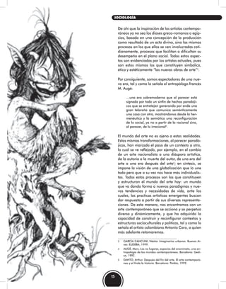 De ahí que la inspiración de los artistas contempo-
ráneos ya no sea los dioses greco-romanos o egip-
cios, basada en una concepción de la producción
como resultado de un acto divino, sino los mismos
procesos en los que ellos se ven involucrados coti-
dianamente, procesos que facilitan o dificultan su
desempeño en el plano social. Todos estos aspec-
tos son evidenciados por los artistas actuales, pues
son estos mismos los que constituyen simbólica,
ética y estéticamente “las nuevas obras de arte”3
.
Por consiguiente, somos espectadores de una nue-
va era, tal y como lo señala el antropólogo francés
M. Augè:
…una era sobremoderna que al parecer está
signada por todo un sinfín de hechos paradóji-
cos que se entretejen generando por ende una
gran telaraña que comunica semánticamente
una cosa con otra, mostrándonos desde la her-
menéutica y la semiótica una reconfiguración
de lo social, ya no a partir de lo racional sino,
al parecer, de lo irracional4
.
El mundo del arte no es ajeno a estas realidades.
Estas mismas transformaciones, al parecer paradó-
jicas, han marcado el paso de un contexto a otro,
lo cual se ve reflejado, por ejemplo, en el cambio
de un arte nacionalista a una diáspora artística,
de la autoría a la muerte del autor, de una era del
arte a una era después del arte5
; en síntesis, se
impone la visión de una globalización que lo une
todo pero que a su vez nos hace más individualis-
tas. Todos estos procesos son los que constituyen
y estructuran el mundo del arte hoy: un mundo
que va dando forma a nuevos paradigmas y nue-
vas tendencias y necesidades de vida, ante los
cuales, las practicas artísticas emergentes buscan
dar respuesta a partir de sus diversas representa-
ciones. De esta manera, nos encontramos con un
arte contemporáneo que se acciona y se perpetúa
diversa y dinámicamente, y que ha adquirido la
capacidad de construir y reconfigurar contextos y
estructuras socioculturales y políticas, tal y como lo
señala el artista colombiano Antonio Caro, a quien
más adelante retomaremos.
3 GARCÍA CANCLINI, Néstor. Imaginarios urbanos. Buenos Ai-
res: EUDEBA, 1999.
4 AUGÈ, Marc, Los no lugares, espacios del anonimato, una an-
tropología de los mundos contemporáneos. Barcelona: Gedi-
sa, 1992.
5 DANTO, Arthur. Después del fin del arte. El arte contemporá-
neo y el linde la historia. Barcelona: Paidós, 1999.
15
SOCIOLOGÍA
 