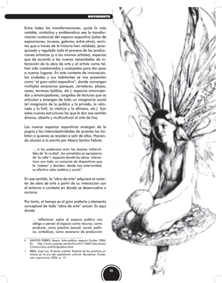 Entre todas las transformaciones, quizá la más
notable, simbólica y emblemática sea la transfor-
mación sustancial del espacio expositivo (salas de
exposiciones, museos, galerías, entre otros), recin-
tos que a través de la historia han validado, jerar-
quizado y regulado todo el proceso de las produc-
ciones artísticas (y a los mismos artistas), espacios
que de acuerdo a las nuevas necesidades de in-
teracción de la obra de arte y el artista como tal,
han sido cuestionados y soslayados para dar paso
a nuevos lugares. En este contexto de innovación,
las ciudades y sus habitantes se nos presentan
como “el gran salón expositivo”, donde convergen
múltiples escenarios (parques, carreteras, plazas,
casas, terrenos baldíos, etc.); espacios emancipa-
dos y emancipadores, cargados de lecturas que se
articulan y emergen de todo un imaginario social
(el imaginario de lo publico y lo privado, lo valo-
rado y lo fútil, lo vitalicio y lo efímero, etc.). Son
estas nuevas estructuras las que le dan ese sentido
diverso, abierto y multicultural al arte de hoy.
Los nuevos espacios expositivos emergen de la
pugna y las intersubjetividades de quienes los ha-
bitan o quienes se resisten a salir de ellos. Hacien-
do alusión a lo escrito por Mayra Santos Febres:
… si los poderosos eran los dueños indiscuti-
bles de ‘la ciudad’, los sometidos se apropiaron
de ‘la calle’6
; espacios donde las obras interac-
túan con todo un conjunto de dispositivos que
la ‘rodean’ y deciden, desde esa exterioridad,
su efectivo valor estético y social.7
En ese sentido, la “obra de arte” adquiere el carác-
ter de obra de arte a partir de su interacción con
el entorno o contexto en donde se desenvuelve o
acciona.
Por tanto, el tiempo es el gran prefecto y elemento
conceptual de toda “obra de arte” actual. Es aquí
donde
… reflexionar sobre el espacio público nos
obliga a pensar el espacio como recurso, como
producto, como práctica (sexual, social, políti-
ca, simbólica), como escenario de producción
6 SANTOS FEBRES, Mayra. Arte público, espacio Caribe. 2006.
En http://www.caratula.net/Archivo/N17-0407/Secciones/
Critica/critica-arte%20publico.html
7 BREA, José Luís. El tercer umbral. Estatuto de las prácticas ar-
tísticas en la era del capitalismo cultural. Barcelona: Funda-
ción cajamurcia, 2004, p. 15.
16
MOVIMIENTO
 