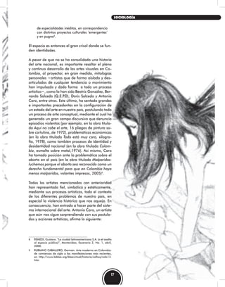 de especialidades inéditas, en correspondencia
con distintos proyectos culturales ‘emergentes’
y en pugna8
.
El espacio es entonces el gran crisol donde se fun-
den identidades.
A pesar de que no se ha consolidado una historia
del arte nacional, es importante resaltar el pleno
y continuo desarrollo de las artes visuales en Co-
lombia, al proyectar, en gran medida, mitologías
personales −artistas que de forma aislada y des-
articulados de cualquier tendencia o movimiento
han impulsado y dado forma a todo un proceso
artístico−, como lo han sido Beatriz González, Ber-
nardo Salcedo (Q.E.P.D), Doris Salcedo y Antonio
Caro, entre otros. Este último, ha sentado grandes
e importantes precedentes en la configuración de
un estado del arte en nuestro país, postulando todo
un proceso de arte conceptual, mediante el cual ha
generado un gran campo discursivo que denuncia
episodios violentos (por ejemplo, en la obra titula-
da Aquí no cabe el arte, 16 pliegos de pintura so-
bre cartulina, de 1972), problemáticas económicas
(en la obra titulada Todo está muy caro, xilogra-
fía, 1978), como también procesos de identidad y
desidentidad nacional (en la obra titulada Colom-
bia, esmalte sobre metal,1976). Así mismo, Caro
ha tomado posición ante la problemática sobre el
aborto en el país (en la obra titulada Malparidos:
luchemos porque el aborto sea reconocido como un
derecho fundamental para que en Colombia haya
menos malparidos, volantes impresos, 2005)9
.
Todos los artistas mencionados con anterioridad
han representado fiel, simbólica y estéticamente,
mediante sus procesos artísticos, todo el contexto
de los diferentes problemas de nuestro país, en
especial la violencia histórica que nos aqueja. En
consecuencia, han entrado a hacer parte del siste-
ma internacional del arte. Antonio Caro, un artista
que aún nos sigue sorprendiendo con sus postula-
dos y acciones artísticas, afirma lo siguiente:
8 REMEDI, Gustavo. “La ciudad latinoamericana S.A. (o el asalto
al espacio público)”, Montevideo, Escenario 2, No. 1, abril,
2000.
9 RUBIANO CABALLERO, Germán. Arte moderno en Colombia:
de comienzos de siglo a las manifestaciones más recientes,
en http://www.lablaa.org/blaavirtual/historia/colhoy/colo13.
htm
17
SOCIOLOGÍA
 