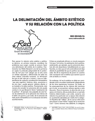 LA DELIMITACIÓN DEL ÁMBITO ESTÉTICO
Y SU RELACIÓN CON LA POLÍTICA
RED REVUELTA
www.redrevuelta.tk
Si bien es complicado afirmar un vínculo necesario
l’art pour l’art entre y la estetización de la política,
sosteniendo, por ejemplo, que la autonomía abso-
luta del arte desemboca ineludiblemente en usos
fascistas, es claro que el arte autorreferencial deja
abierta la posibilidad de que la política sea esteti-
zada. De allí la importancia de poner en cuestión
esta concepción de la estética que asevera que el
arte se basta a sí mismo.
Sin embargo, tal vez la estética no deba ser consi-
derada como una esfera totalmente independiente
de las otras expresiones humanas. Sin duda, en
las preocupaciones de los clásicos del marxismo
por el arte, se encuentran valiosos aportes a esta
discusión. Para el marxismo, la obra de arte no es
ajena a la historia; ella es producida en un periodo
histórico determinado y, por ende, conserva una
relación muy particular con su época. Esta relación
es usualmente abordada por medio de la catego-
ría filosófica del “reflejo”, de la cual se valió Lenin
para llamar a León Tolstoi “espejo de la revolución
rusa”2
. Como veremos más adelante, la categoría
2 MACHEREY, Pierre. Lenin, crítico de Tolstoi. En A.A.V.V. Litera-
tura y sociedad. Buenos Aires: Editorial Tiempo Contemporá-
neo.
Para pensar la relación entre estética y política,
es decisivo, en primera instancia, considerar los
problemas que surgen cuando se procura hacer
una delimitación del ámbito de lo estético. Cier-
tamente, fue Walter Benjamin uno de los primeros
en captar la profunda peligrosidad de la preten-
sión de l’art pour l’art: abogar por el arte como
un ámbito separado y diferenciado de todas las
otras esferas culturales humanas. La afirmación
de que el arte vale por sí mismo, y que es inde-
pendiente de cualquier consideración extraestética
–sea esta cognitiva, histórica, ética, económica o
de otro tipo–, puede generar nefastos efectos si
se traslada a la esfera política. Precisamente, esta
manera de concebir la autonomía del arte puede
conducir a lo que Benjamin llamó “estetización de
la política”1
. El ejemplo más palpable de esta for-
ma de estetización es la aplicación de criterios de
lo bello a la guerra y, por ende, de la exclusión de
toda pauta extraestética en la evaluación de dicho
acontecimiento.
1 BENJAMIN, Walter. La obra de arte en la época de su repro-
ductibilidad técnica. En Discursos Interrumpidos I. Madrid:
Taurus, 1982.
19
SOCIOLOGÍA
 