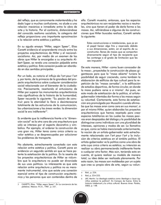 del reflejo, que es comúnmente malentendida y ha
dado lugar a muchas confusiones, no alude a una
relación mecánica e inmediata entre la obra de
arte y la historia. Por el contrario, distanciándose
del conocido realismo socialista, la categoría del
reflejo proporciona una importante aproximación
a la relación entre estética y política.
En su agudo ensayo “Hitler, según Speer”, Elías
Canetti evidencia el sorprendente vínculo entre los
proyectos arquitectónicos de Hitler y el nacional-
socialismo. Así, por medio de un examen de las
obras que Hitler le encargaba a su arquitecto Al-
bert Speer, se revela una conexión palpable entre
estética y política. Esta conexión puede ser aborda-
da en dos sentidos principales.
Por un lado, es notorio el influjo de l’art pour l’art
y, por tanto, de la primacía de la grandeza del pro-
yecto arquitectónico sobre cualquier consideración
social relacionada con el bienestar de la ciudada-
nía. Precisamente, reseñando el entusiasmo de
Hitler por superar los monumentos arquitectónicos
más significativos de la historia de la humanidad,
Speer recuerda lo siguiente: “Su pasión de cons-
truir para la eternidad lo llevó a desinteresarse
totalmente de las estructuras de la comunicación,
las urbanizaciones y las áreas verdes: la dimensión
social le era indiferente3
”.
Es evidente que la indiferencia frente a la “dimen-
sión social” es la otra cara de una arquitectura que
sólo se interesa por el aspecto decorativo y sim-
bólico. Por ejemplo, al ordenar la construcción de
una gran vía, Hitler tenía como único criterio su
valor estético y se despreocupaba por solucionar
los problemas de transporte.
No obstante, estrechamente conectado con esta
relación entre estética y política, Canetti pone en
evidencia un segundo sentido en que se hace pa-
tente la estetización de la política. En la reseña de
los proyectos arquitectónicos de Hitler se vislum-
bra que la arquitectura no puede ser divorciada
de sus usos políticos. Lo interesante es que esta
relación entre arquitectura y política no es mera-
mente instrumental, sino que existe una conexión
esencial entre el tipo de construcción arquitectó-
nica y las personas que son contenidas dentro de
3 CANETTI, Elías. “Hitler según Speer”. En La conciencia de las
palabras. México: F.C.E., 1981, p. 231.
ella. Canetti muestra, entonces, que los espacios
arquitectónicos no son recipientes vacíos o neutra-
les, sino que tienen el poder de darle forma a las
masas. Así, refiriéndose a algunas de las construc-
ciones que Hitler buscaba realizar, Canetti señala
lo siguiente:
Estas construcciones e instalaciones, que ya en
el papel tienen algo frío y reservado debido
a sus dimensiones, están, en el espíritu de su
constructor, llenas de masas que se comportan
diversamente según el tipo de recipiente que
las contenga o el grado de limitación que les
sea impuesto4
.
De esta manera, Hitler –como buen conocedor de
la masa–, proyectaba la construcción de plazas gi-
gantescas para que la “masa abierta” tuviera la
posibilidad de seguir creciendo, como también la
elaboración de edificios de tipo cultual para la re-
petición de las “masas cerradas”, o la edificación
de estadios deportivos, de forma circular, en donde
la masa pudiera verse a sí misma5
. Así pues, en
este modo de estetización de la política, el artista-
gobernador intentaba dar forma a las masas según
su voluntad. Ciertamente, esta forma de estetiza-
ción era promulgada por Mussolini cuando afirma-
ba que las masas eran como cera en sus manos6
, o
por el mismo Hitler, quien elaboraba los proyectos
arquitectónicos que hemos reseñado para crear
espacios totalitarios en los cuales las masas pasi-
vas eran despojadas del diálogo y la posibilidad de
distinguirse como individuos con una pluralidad de
intereses, opiniones y modos de ser. Lo llamativo
es que, como se había mencionado anteriormente,
la noción de un artista-gobernador está estrecha-
mente relacionada con l’art pour l’art y la inclu-
sión de criterios estéticos en el ámbito político. El
artista-gobernador ve la política como una obra de
arte cuyo único criterio es estético; su intención es
realizar su obra permaneciendo indiferente frente
a cualquier otro factor. Más aún, teniendo esto en
cuenta, él quiere realizar su modelo de manera
total; su idea debe ser realizada plenamente. Por
esta razón, las masas son moldeadas por un sujeto
que crea su propia obra de arte, según su volun-
4 Ibid., p. 226.
5 Ibid, p. 224-225.
6 JAY, Martin. La ideología estética como ideología o ¿qué sig-
nifica estetizar la política?. En Campos de fuerza. Entre la
historia intelectual y la crítica cultural. Buenos Aires: Paidós,
2003, p. 148.
20
MOVIMIENTO
 