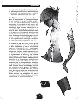 ve en este autor el espejo de la revolución, es de-
cir, ve en sus escritos el carácter situado del artista
y de su obra. El arte no puede ser ajeno a su época
y a la sociedad determinada de la cual surge.
Más allá de lo anterior, la obra de arte, al ser un
reflejo de las relaciones de contradicción de un
periodo histórico, no es una totalidad comple-
ta, sino una creación fragmentaria, conflictiva y
desarmónica. En contraposición a la postura del
arte absolutamente autónomo que reseñamos con
anterioridad, según la cual la obra de arte es el
producto “pleno” de un proyecto subjetivo, en la
teoría del reflejo la obra de arte nunca encuentra
un cierre definitivo. Ahora bien, es justamente este
carácter abierto de la obra, que no permite que
ella se agote como la manifestación de una verdad
esencial o como la expresión acabada de una épo-
ca, lo que genera efectos políticos muy distintos a
los que analizamos en el caso de l’art pour l’art.
En la medida en que, para Lenin, la obra de arte
no es una reproducción exacta de la realidad, sino
un reflejo fragmentado, se abre la posibilidad de
que se cree cierta distancia frente a la época y así
se reflexione sobre ella. De la misma manera, si
la obra no es una mera copia de lo cotidiano, sino
un descentramiento respecto a la inmediatez de
los acontecimientos, el estado de cosas existente
es profundamente cuestionado. De esta manera,
la categoría del reflejo rechaza la estetización de
la política. No se presenta aquí la transferencia
de criterios estéticos a la política, sino el recono-
cimiento de que, en la medida en que la obra no
es ajena a la historia y a la sociedad, la estética
puede proponer distintas miradas de la realidad
que, consecuentemente, generan efectos políti-
cos liberadores. Tal vez esto era lo que tenía en
mente Lenin cuando proyectaba editar millares de
ejemplares de la obra de Tolstoi; su interés no era
la mera denuncia o la propaganda, sino que su
motivación se nutría de la confianza en los efectos
progresistas de los libros del escritor ruso.
22
MOVIMIENTO
 