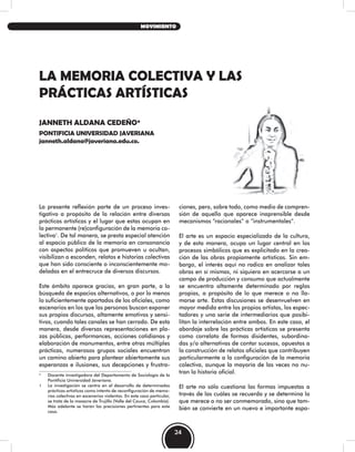 LA MEMORIA COLECTIVA Y LAS
PRÁCTICAS ARTÍSTICAS
JANNETH ALDANA CEDEÑO*
PONTIFICIA UNIVERSIDAD JAVERIANA
janneth.aldana@javeriana.edu.co.
La presente reflexión parte de un proceso inves-
tigativo a propósito de la relación entre diversas
prácticas artísticas y el lugar que estas ocupan en
la permanente (re)configuración de la memoria co-
lectiva1
. De tal manera, se presta especial atención
al espacio público de la memoria en consonancia
con aspectos políticos que promueven u ocultan,
visibilizan o esconden, relatos e historias colectivas
que han sido consciente o inconscientemente mo-
deladas en el entrecruce de diversos discursos.
Este ámbito aparece gracias, en gran parte, a la
búsqueda de espacios alternativos, o por lo menos
lo suficientemente apartados de los oficiales, como
escenarios en los que las personas buscan exponer
sus propios discursos, altamente emotivos y sensi-
tivos, cuando tales canales se han cerrado. De esta
manera, desde diversas representaciones en pla-
zas públicas, performances, acciones cotidianas y
elaboración de monumentos, entre otras múltiples
prácticas, numerosos grupos sociales encuentran
un camino abierto para plantear abiertamente sus
esperanzas e ilusiones, sus decepciones y frustra-
* Docente investigadora del Departamento de Sociología de la
Pontificia Universidad Javeriana.
1 La investigación se centra en el desarrollo de determinadas
prácticas artísticas como intento de reconfiguración de memo-
rias colectivas en escenarios violentos. En este caso particular,
se trata de la masacre de Trujillo (Valle del Cauca, Colombia).
Más adelante se harán las precisiones pertinentes para este
caso.
ciones, pero, sobre todo, como medio de compren-
sión de aquello que aparece inaprensible desde
mecanismos “racionales” o “instrumentales”.
El arte es un espacio especializado de la cultura,
y de esta manera, ocupa un lugar central en los
procesos simbólicos que es explicitado en la crea-
ción de las obras propiamente artísticas. Sin em-
bargo, el interés aquí no radica en analizar tales
obras en sí mismas, ni siquiera en acercarse a un
campo de producción y consumo que actualmente
se encuentra altamente determinado por reglas
propias, a propósito de lo que merece o no lla-
marse arte. Estas discusiones se desenvuelven en
mayor medida entre los propios artistas, los espec-
tadores y una serie de intermediarios que posibi-
litan la interrelación entre ambos. En este caso, el
abordaje sobre las prácticas artísticas se presenta
como correlato de formas disidentes, subordina-
das y/o alternativas de contar sucesos, opuestas a
la construcción de relatos oficiales que contribuyen
particularmente a la configuración de la memoria
colectiva, aunque la mayoría de las veces no nu-
tran la historia oficial.
El arte no sólo cuestiona las formas impuestas a
través de las cuáles se recuerda y se determina lo
que merece o no ser conmemorado, sino que tam-
bién se convierte en un nuevo e importante espa-
24
MOVIMIENTO
 