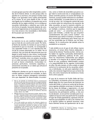 cio para grupos que han sido marginados y exclui-
dos de la historia oficial, no sólo porque ellos no
aporten en su escritura, sino porque muchas veces
llegan a ser ignorados como sujetos participantes
en la misma. Es así como desde el arte, un arte
más ligado con lo cotidiano y lo popular que con la
estrechez de las reglas artísticas, se re-configuran
recuerdos individuales y colectivos que miran de
otra forma al pasado, buscando alejarse de cons-
trucciones hegemónicas en la proyección de un fu-
turo más cercano a las necesidades e identidades
de los grupos que recurren a él2
.
Arte y memoria
La memoria no es una condición biológica, sino
que se trata de una construcción social. Por tanto,
el hecho de recordar, la manera en que se hace y
justamente lo que se recuerda, no corresponde a
una capacidad innata o a una reproducción lite-
ral de los sucesos plasmados en un relato. Por el
contrario, hay una serie de intervenciones que van
desde lo social hasta lo más íntimo, involucrando
profundamente sentimientos y emociones. Ya Mar-
cel Proust3
mostraba cómo sus propios recuerdos,
en un orden que poco correspondía con aquél en
el cual se fueron cimentando, involucraban im-
presiones particulares, momentos específicos y
sensaciones concretas en un relato que articula el
presente con el pasado.
Halbawchs4
plantea así que la mayoría de los re-
cuerdos aparecen cuando son evocados, es decir,
que no tienen ninguna emergencia automática,
sino que dependen de determinadas circunstan-
2 Esta es, por ejemplo, la orientación hacia la caracterización
del arte no sólo como discurso oculto (en la categoría plantea-
da por Scott, referida al empleo del arte como formas de disi-
dencia y resistencia al discurso público), sino como expresión
explícita y abierta de posturas frente a los sucesos, en bús-
queda de la comprensión de éstos y de la impresión emotiva y
sensorial que permita otro tipo de apropiación. Véase: SCOTT,
James. Los dominados o el arte de la resistencia. Discursos
ocultos. México: Era, 2000.
3 PROUST, Marcel. En busca del tiempo perdido. Madrid: Alian-
za, 2001. Imposible señalar cada uno de los pasajes de un li-
bro que en toda su narrativa se nutre de los recuerdos propios
del autor, evocados por diversos olores, sensaciones y pala-
bras, en la elaboración de un relato que también reconstruye
una época.
4 “Es en este sentido que existiría una memoria colectiva en
los marcos sociales de la memoria, y es en la medida en que
nuestro pensamiento individual se reubica en esos marcos
y participa en esta memoria que sería capaz de recordar”.
HALBAWCHS, Maurice. Los marcos sociales de la memoria.
Barcelona: Anthropos, 2004, p. 10.
cias, como un botón de encendido que pone a ju-
gar toda la construcción de un rompecabezas con
piezas variantes gracias a la acción del tiempo. La
memoria, aunque pueda entreverse en manifesta-
ciones individuales, no puede darse sin la memo-
ria de los otros. Así, la pregunta central del autor
se orienta sobre los mecanismos de evocación de
tales recuerdos, ya que la memoria colectiva no
es igual que la memoria histórica; aquella puede
ser múltiple y continua, mientras que la segunda
puede ser como “…un cementerio donde el es-
pacio está limitado, y donde hay que encontrar
constantemente sitio para nuevas tumbas”5
. Las
dimensiones que cobran el tiempo y el espacio en
la(s) memoria(s) colectivas(s) poco tienen que ver
con las construidas por la historia, por los histo-
riadores. En la construcción del pasado actúa la
sociedad en su conjunto.
Y este ámbito es en el que el arte ofrece nuevos
escenarios, al revisar dicha historia elaborada a
través de las clásicas “fuentes escritas”, de las cua-
les beben los agentes autorizados (historiadores,
periodistas, académicos, políticos). El arte cues-
tiona los mecanismos tradicionales que obligan
a recordar a la mayoría de la opinión pública la
forma en que sucedieron determinados sucesos
y la responsabilidad de los agentes involucrados
en ellos. De esta manera, el arte cumple un papel
central en la revaluación de los recuerdos colecti-
vos e individuales, no sólo para replantear el pa-
sado y las versiones hegemónicas que se tienen de
éste, sino como mecanismo de resistencia a través
de la cultura popular.
El caso de la masacre de Trujillo (Valle del Cau-
ca, Colombia), se presenta como una construcción
desde abajo de una nueva forma de historizar en
contra del olvido, e incluso en contra de las formas
como agentes estatales construyen la historia des-
de las mesas de diálogo y negociación, y lo que
permiten o no conocer públicamente. Cuando los
mecanismos de participación política, y más aún
los de decisión, se encuentran cerrados para la so-
ciedad civil (que en este caso particular ha ocupado
el lugar de simple espectadora), aparecen otras di-
námicas que posibilitan no sólo a las víctimas sino
a la opinión pública en general encontrar rutas
hacia distintas formas de aprehensión de la rea-
5 HALBAWCHS, Maurice. La memoria colectiva. Zaragoza:
Prensas Universitarias de Zaragoza, 2004, p. 57.
25
SOCIOLOGÍA
 