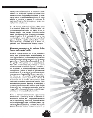 lidad y visibilización colectiva. Es entonces cuando
se hace uso de algunos lugares cuya construcción
se destinó como manera de consagración de quie-
nes se ubican en posiciones hegemónicas; la plaza
pública se convierte en espacio de resistencia de
quienes, al no encontrar otros, ocupan los que aún
no han sido privatizados.
De esta manera, se toma el espacio público en el
que memorias particulares y colectivas han sido
conscientemente destruidas por medio de los in-
formes oficiales y del manejo de la información
desde los medios masivos. Para contrarrestar esto,
surgen iniciativas de la sociedad civil que se han
manifestado a través del arte, reconstruyendo el
pasado desde los aspectos políticos de las memo-
rias suprimidas y silenciadas que, al darles voz,
permiten otras interpretaciones de estos sucesos.
El parque monumento a las víctimas de los
hechos violentos de Trujillo
Frente al conflicto armado por el que desde hace
varios años atraviesa el país, y especialmente en
relación con distintos procesos de paz como el que
se está llevando a cabo actualmente con los grupos
paramilitares (“Justicia, Paz y Reparación”), uno de
los grandes interrogantes que se presenta se re-
fiere a las consecuencias de privilegiar la justicia
sobre la verdad, es decir, de enjuiciar y condenar a
los “culpables” en el marco de procesos que ofrez-
can garantías y rebaja de penas, en detrimento del
conocimiento de la verdad de los hechos y, por ob-
vias razones, en la posibilidad de una reparación a
las víctimas que sobrepase las simples asignacio-
nes monetarias. Así pues, los reclamos actuales de
la sociedad civil se orientan a la superación de la
impunidad reinante que promueve el olvido como
estrategia para intentar “devolver” a la sociedad a
un estado previo (antes del conflicto, como tiempo
imaginario), sin mayores consecuencias para los
responsables directos e indirectos, por acción o por
omisión, de crímenes de lesa humanidad.
Como se mencionó anteriormente, a pesar de los
fallos legales y jurídicos (y de ahí en adelante los
económicos, sociales, etc.), los grupos que carecen
de las herramientas para hacer presencia en es-
pacios públicos y oficiales, establecen nuevos me-
canismos de visibilización a través de la memoria
popular. Este es el caso del parque monumento en
26
MOVIMIENTO
 
