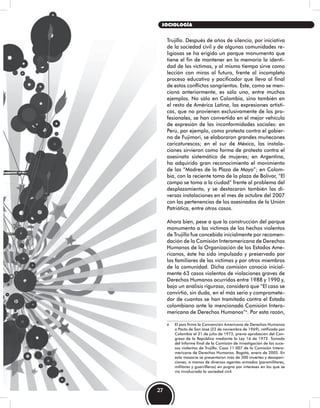 Trujillo. Después de años de silencio, por iniciativa
de la sociedad civil y de algunas comunidades re-
ligiosas se ha erigido un parque monumento que
tiene el fin de mantener en la memoria la identi-
dad de las víctimas, y al mismo tiempo sirve como
lección con miras al futuro, frente al incompleto
proceso educativo y pacificador que lleva al final
de estos conflictos sangrientos. Este, como se men-
cionó anteriormente, es sólo uno, entre muchos
ejemplos. No sólo en Colombia, sino también en
el resto de América Latina, las expresiones artísti-
cas, que no provienen exclusivamente de los pro-
fesionales, se han convertido en el mejor vehículo
de expresión de las inconformidades sociales: en
Perú, por ejemplo, como protesta contra el gobier-
no de Fujimori, se elaboraron grandes muñecones
caricaturescos; en el sur de México, las instala-
ciones sirvieron como forma de protesta contra el
asesinato sistemático de mujeres; en Argentina,
ha adquirido gran reconocimiento el movimiento
de las “Madres de la Plaza de Mayo”; en Colom-
bia, con la reciente toma de la plaza de Bolívar, “El
campo se toma a la ciudad” frente al problema del
desplazamiento, y se destacaron también las di-
versas instalaciones en el mes de octubre del 2007
con las pertenencias de los asesinados de la Unión
Patriótica, entre otros casos.
Ahora bien, pese a que la construcción del parque
monumento a las víctimas de los hechos violentos
de Trujillo fue concebida inicialmente por recomen-
dación de la Comisión Interamericana de Derechos
Humanos de la Organización de los Estados Ame-
ricanos, éste ha sido impulsado y preservado por
los familiares de las víctimas y por otros miembros
de la comunidad. Dicha comisión conoció inicial-
mente 63 casos violentos de violaciones graves de
Derechos Humanos ocurridos entre 1988 y 1990 y,
bajo un análisis riguroso, consideró que “El caso se
convirtió, sin duda, en el más serio y compromete-
dor de cuantos se han tramitado contra el Estado
colombiano ante la mencionada Comisión Intera-
mericana de Derechos Humanos”6
. Por esta razón,
6 El país firmó la Convención Americana de Derechos Humanos
o Pacto de San José (22 de noviembre de 1969), ratificada por
Colombia el 31 de julio de 1973, previa aprobación del Con-
greso de la República mediante la Ley 16 de 1972. Tomado
del Informe final de la Comisión de investigación de los suce-
sos violentos de Trujillo. Caso 11.007 de la Comisión Intera-
mericana de Derechos Humanos. Bogotá, enero de 2005. En
esta masacre se presentaron más de 300 muertes y desapari-
ciones, a manos de diversos agentes armados (paramilitares,
militares y guerrilleros) en pugna por intereses en los que se
vio involucrada la sociedad civil.
27
SOCIOLOGÍA
 