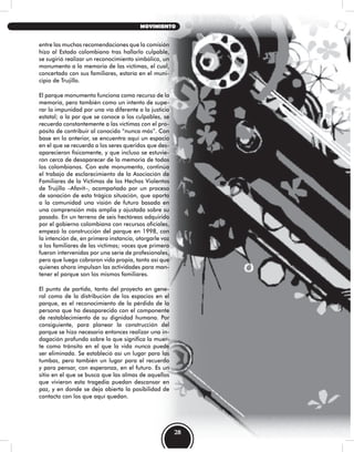 entre las muchas recomendaciones que la comisión
hizo al Estado colombiano tras hallarlo culpable,
se sugirió realizar un reconocimiento simbólico, un
monumento a la memoria de las víctimas, el cual,
concertado con sus familiares, estaría en el muni-
cipio de Trujillo.
El parque monumento funciona como recurso de la
memoria, pero también como un intento de supe-
rar la impunidad por una vía diferente a la justicia
estatal; a la par que se conoce a los culpables, se
recuerda constantemente a las víctimas con el pro-
pósito de contribuir al conocido “nunca más”. Con
base en lo anterior, se encuentra aquí un espacio
en el que se recuerda a los seres queridos que des-
aparecieron físicamente, y que incluso se estuvie-
ron cerca de desaparecer de la memoria de todos
los colombianos. Con este monumento, continúa
el trabajo de esclarecimiento de la Asociación de
Familiares de la Víctimas de los Hechos Violentos
de Trujillo –Afavit–, acompañado por un proceso
de sanación de esta trágica situación, que aporta
a la comunidad una visión de futuro basada en
una comprensión más amplia y ajustada sobre su
pasado. En un terreno de seis hectáreas adquirido
por el gobierno colombiano con recursos oficiales,
empezó la construcción del parque en 1998, con
la intención de, en primera instancia, otorgarle voz
a los familiares de las víctimas; voces que primero
fueron intervenidas por una serie de profesionales,
pero que luego cobraron vida propia, tanto así que
quienes ahora impulsan las actividades para man-
tener el parque son los mismos familiares.
El punto de partida, tanto del proyecto en gene-
ral como de la distribución de los espacios en el
parque, es el reconocimiento de la pérdida de la
persona que ha desaparecido con el componente
de restablecimiento de su dignidad humana. Por
consiguiente, para planear la construcción del
parque se hizo necesario entonces realizar una in-
dagación profunda sobre lo que significa la muer-
te como tránsito en el que la vida nunca puede
ser eliminada. Se estableció así un lugar para las
tumbas, pero también un lugar para el recuerdo
y para pensar, con esperanza, en el futuro. Es un
sitio en el que se busca que las almas de aquellos
que vivieron esta tragedia puedan descansar en
paz, y en donde se deja abierta la posibilidad de
contacto con los que aquí quedan.
28
MOVIMIENTO
 