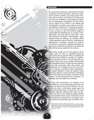 La construcción del parque monumento de Trujillo
se planeó en forma secuencial7
: primero se expo-
nen los hechos violentos, para luego pasar al en-
tierro de las víctimas. Los entierros, la mayoría de
los cuales son simbólicos, se encuentran en módu-
los, en organización cronológica; son 245 osarios
con los restos de las víctimas o con objetos que
corresponden a víctimas cuyos cuerpos nunca fue-
ron hallados, alineados en 7 niveles que represen-
tan los 7 años en los que se presentó la masacre.
Lo que se busca es que los familiares tengan la
oportunidad de despedirse de sus muertos y des-
aparecidos, pero que además, tanto ellos, como
otras personas conocidas y desconocidas, sepan
quiénes fueron las víctimas; sus nombres, oficios
y datos generales sobre la fecha y condiciones de
desaparición o asesinato. Sumado a lo anterior,
los osarios se encuentran rodeados de fuentes de
agua como símbolo de purificación y de redención
del sufrimiento que soportaron las víctimas.
Algo similar sucede con los otros espacios, de los
cuales cada uno tiene un significado particular
como forma de recuperación física y simbólica de
las víctimas de la masacre, sumado a un significa-
do más general en torno a los principios de pre-
servación de la vida como condición fundamental
de la dignidad humana. Muchos de estos espacios
ya han sido construidos, faltan otros tantos, que
se realizarán en la medida en que los recursos fí-
sicos, humanos y monetarios vayan apareciendo.
Son etapas definidas a través de espacios físicos
que hacen relación a varios momentos conectados
con la descripción de los hechos, el entierro de las
víctimas, la reconstrucción de los recuerdos y el
hallazgo sobre el sentido de la memoria.
Así pues, este monumento a la memoria se ha
convertido en un instrumento para escribir de otra
manera la historia que si bien enfatiza en los mo-
mentos de dolor y sufrimiento, puede seguir de
largo hacia proyecciones y visiones de una nueva
sociedad. Quienes sostienen este lugar son per-
sonas que sólo al inicio recibieron apoyo estatal y
que actualmente tienen mayor resonancia a nivel
internacional que nacional; con sus propios recur-
sos mantienen este parque para no olvidar a cien-
7 Información tomada de: Parque por la vida, la justicia y la paz.
Monumento a las víctimas de los hechos violentos de Trujillo
1987-1994. Bogotá: Comisión Intercongrenacional de Justi-
cia y Paz, 1998.
29
SOCIOLOGÍA
 