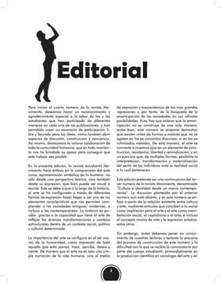 3
Editorial
Para iniciar el cuarto número de la revista Mo-
vimiento, deseamos hacer un reconocimiento y
agradecimiento especial a la labor de los y las
estudiantes que han participado de diferentes
maneras en cada una de las publicaciones, y han
permitido crear un escenario de participación li-
bre y fecundo para las ideas, como también abrir
espacios de discusión, construcción y conciencia.
Así mismo, destacamos la valiosa colaboración de
toda la comunidad tomasina, que en todo momen-
to nos ha brindado su apoyo para conseguir que
este trabajo sea posible.
En la presente edición, la revista estudiantil Mo-
vimiento hace énfasis en la comprensión del arte
como representación simbólica de lo humano, no
sólo desde una perspectiva teórica, sino también
desde su expresión, que bien puede ser visual o
escrita. Esto se debe a que a lo largo de la historia,
el arte se ha configurado a través de diferentes
formas de expresión hasta llegar a ser uno de los
elementos característicos que nos permiten com-
prender a las sociedades antiguas, modernas, e
incluso a las contemporáneas. Lo anterior es po-
sible gracias a la capacidad que tiene el arte de
reflejar las diversas transformaciones y cambios
estructurales dentro de un contexto social, político
y cultural determinado.
La importancia del arte se configura en el ser mis-
mo de la humanidad, como expresión de todo
aquello que ésta piensa, hace, percibe, desea y
siente. De manera que el arte no es sólo una sim-
ple narración de la vida humana, sino el medio
de expresión y trascendencia de las más grandes
represiones y, por tanto, de la búsqueda de la
emancipación de las sociedades en sus infinitas
posibilidades. Pues hay que aclarar que la eman-
cipación no se construye de una sola manera;
antes bien, este número se propone demostrar
que existen miles de formas y matices que no se
agotan en los ya conocidos discursos, ni en los ya
rutinizados métodos. De esta manera, el arte se
convierte a nuestros ojos en un elemento de cons-
trucción, resistencia, libertad y reivindicación, y en
un ejercicio que, de múltiples formas, posibilita la
interpretación, transformación y materialización
del sentir de los individuos ante la realidad social
a la cual pertenecen.
Esta edición pretende ser una continuación del ter-
cer número de la revista Movimiento, denominado
“Cultura e identidad desde un marco contempo-
ráneo”. La discusión planteada por el anterior
número aún está abierta, y en este número se en-
foca a partir de la relación existente entre cultura
y arte, mediante artículos que conciben a lo social
como inspiración para el arte y el arte como mani-
festación social, el capitalismo y el arte, e incluso
el concepto mismo de arte y la expresión artística,
entre otros.
Sin embargo, antes debemos poner en conoci-
miento de nuestras lectoras y lectores lo precario
del proceso de construcción de este número y la
dificultad con la que se recibió la convocatoria por
parte del cuerpo estudiantil, primordialmente en
la producción científica en sociología del arte y en
 