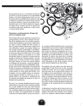 tos de personas que en un momento concreto de
la historia se vieron envueltas en tan lamentables
hechos, y al mismo tiempo buscan emitir una voz
de alerta sobre la posibilidad de la repetición. Este
es además un parque que orienta de otra manera
la memoria colectiva, y que en ese sentido es fun-
damental para ver la historia desde otro ángulo,
el ángulo de las víctimas que por lo general no
encuentran lugar para expresarse ni para contar
su versión de los hechos.
Preguntas y cuestionamientos. El lugar del
arte en el espacio social
Para el desarrollo de este apartado, se parte de un
principio básico: el arte, como cualquier otro ám-
bito de la realidad social, se encuentra estrecha-
mente interconectado con otros que lo determinan
en mayor o menor medida. De esta manera, si
bien se puede rescatar el papel que cumple como
ruta alternativa cuando los canales oficiales se
han cerrado, tampoco puede llegar a reemplazar-
los del todo. Este aspecto es bastante importante,
en tanto que ofrece una doble visión. Por un lado,
las prácticas artísticas se convierten en un canal
de expresión (para no reducirlo a la denuncia) que
puede ser tomado por diversos agentes, más por
aquellos que no tienen entrada a otros espacios
de mayor impacto, en torno a la opinión pública;
sin embargo, por otra parte, a veces las expectati-
vas son más grandes que las posibilidades reales.
Si bien casos como el del parque monumento de
Trujillo son pioneros en Colombia en el sentido de
construir espacios de la memoria (algo que hace
mucho tiempo, en varias partes del mundo, ya se
ha dado), y en esa medida merece un reconoci-
miento especial, también es cierto que no es su-
ficiente frente a las carencias e insuficiencias de
los aparatos encargados de preservar la vida y el
bienestar de las personas.
Por tanto, no se puede sobredimensionar la capa-
cidad artística, sino que se hace necesario ubicarla
en su justa medida. En este caso, ésta funciona
alrededor de los mecanismos de la memoria colec-
tiva, al dirigirse desde otro escenario a un público
cada vez mayor. Tal acrecentamiento de puestas
en escena en la plaza pública, como ya se mencio-
nó, en algún sentido puede funcionar como forma
de subversión que, así como rompe la cotidianidad
obligándola a tomar distancia de sí misma, tam-
bién ocupa los espacios consagrados por la his-
toria oficial, como aquél momento en que al lado
de Bolívar, en la Plaza de Bolívar, se ubicó a una
Manuelita. En efecto, esto quería dar a entender
que Manuelita estuvo ausente en los discursos de
la independencia, lo cual significaba una manifes-
tación del papel no sólo de las mujeres, sino de
otros sectores subalternos en tales luchas.
No obstante, hay que reiterar que sólo hasta ahí
puede llegar el arte. El arte, por sí solo, no puede
cambiar el mundo. Tal vez su mayor contribución
sea la de hacer ver el mundo de otra manera, ver
lo cotidiano como extraordinario y traer otras vo-
ces, diferentes a las ya conocidas, para que hablen
sobre sus propias y particulares historias. Por tan-
to; frente el trabajo que hace la historia, el arte
sólo llegaría a ser un dato, otro recurso a las fuen-
tes, que en ningún sentido desplaza el trabajo del
historiador en la comprensión de los fenómenos
sociales.
Al diferenciar la escritura de la historia de la me-
moria colectiva, podría concluirse que la memoria
colectiva encuentra poca relación con la historia
escrita con respecto a determinadas sociedades y
30
MOVIMIENTO
 