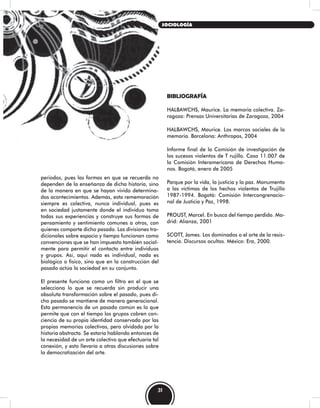 periodos, pues las formas en que se recuerda no
dependen de la enseñanza de dicha historia, sino
de la manera en que se hayan vivido determina-
dos acontecimientos. Además, esta rememoración
siempre es colectiva, nunca individual, pues es
en sociedad justamente donde el individuo toma
todas sus experiencias y construye sus formas de
pensamiento y sentimiento comunes a otros, con
quienes comparte dicho pasado. Las divisiones tra-
dicionales sobre espacio y tiempo funcionan como
convenciones que se han impuesto también social-
mente para permitir el contacto entre individuos
y grupos. Así, aquí nada es individual, nada es
biológico o físico, sino que en la construcción del
pasado actúa la sociedad en su conjunto.
El presente funciona como un filtro en el que se
selecciona lo que se recuerda sin producir una
absoluta transformación sobre el pasado, pues di-
cho pasado se mantiene de manera generacional.
Esta permanencia de un pasado común es lo que
permite que con el tiempo los grupos cobren con-
ciencia de su propia identidad conservada por las
propias memorias colectivas, pero olvidada por la
historia abstracta. Se estaría hablando entonces de
la necesidad de un arte colectivo que efectuaría tal
conexión, y esto llevaría a otras discusiones sobre
la democratización del arte.
BIBLIOGRAFÍA
HALBAWCHS, Maurice. La memoria colectiva. Za-
ragoza: Prensas Universitarias de Zaragoza, 2004
HALBAWCHS, Maurice. Los marcos sociales de la
memoria. Barcelona: Anthropos, 2004
Informe final de la Comisión de investigación de
los sucesos violentos de T rujillo. Caso 11.007 de
la Comisión Interamericana de Derechos Huma-
nos. Bogotá, enero de 2005
Parque por la vida, la justicia y la paz. Monumento
a las víctimas de los hechos violentos de Trujillo
1987-1994. Bogotá: Comisión Intercongrenacio-
nal de Justicia y Paz, 1998.
PROUST, Marcel. En busca del tiempo perdido. Ma-
drid: Alianza, 2001
SCOTT, James. Los dominados o el arte de la resis-
tencia. Discursos ocultos. México: Era, 2000.
31
SOCIOLOGÍA
 