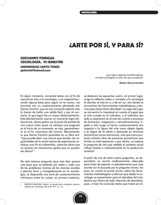 ¿ARTE POR SÍ, Y PARA SÍ?
GIOVANNY FORIGUA
SOCIOLOGÍA. VI SEMESTRE
UNIVERSIDAD SANTO TOMÁS
gioforisk@hotmail.com
para lograr objetivos transformadores,
no basta sociologizar el arte; hay que socializarlo.
Néstor García Canclini
se destacan los siguientes cuatro: en primer lugar,
surge la reflexión sobre si compete a la sociología
el abordar el arte en sí, y de ser así, ¿en dónde se
encuentran las herramientas metodológicas y teó-
ricas para hacer dicho abordaje?; en segundo lugar
se encuentra la inquietud en cuanto al papel que
el arte cumple en el individuo, y el individuo (en
toda su expresión) en el arte (en cuanto a procesos
de formación, integración y retroalimentación); li-
gado a esto surge un tercer cuestionamiento con
respecto a la figura del arte como objeto ligado
a la lógica de la oferta y demanda en términos
económicos (como mercancía), más que como pro-
ducto artístico libre de presiones económicas que
limiten su total expresión; y por último, se impone
la pregunta de ¿en qué medida el contexto social
influye directa o indirectamente en la producción
artística?
A partir de una de estas cuatro preguntas, se de-
sarrollará un escrito medianamente adecuado
para tratar de exponer un planteamiento que vaya
acorde con lo buscado por la pregunta misma. Así
pues, en cuanto al primer punto, sobre las herra-
mientas metodologicas y teóricas que desde la so-
ciología se presentarán para el abordaje del arte,
declino por ahora de toda intención de abordarlo,
pues, si bien he conocido textos que tratan en al-
En algún momento, revisando textos con el fin de
acercarme más a la sociología, y en especial bus-
cando alguna base para seguir en la misma, me
encontré con un cuestionamiento planteado por
García Canclini, que en ese momento aplastó más
la ilusión de hallar una salida fácil, y por el con-
trario, lo que logró fue un mayor distanciamiento.
Este planteamiento, que en un momento logró dis-
tanciarme, ahora podría ser el punto de partida de
una nueva visión (pues no siempre una pregunta
es el inicio de un momento; es más, generalmen-
te es el fin inconcluso del mismo). Básicamente,
lo que García Canclini postulaba en su libro era:
“¿que puede decir una ciencia que estudia las re-
gularidades de lo social acerca de experiencias ar-
tísticas cuyo fin es subvertirlas, sobre las obras que
no quieren ser mercancías, gestos que no quieren
ser obras?”1
.
De esta extensa pregunta (que más bien parece
una puya que se extiende por todos y cada uno
de los problemas mismos de las ciencias sociales
y aterriza feroz y arraigadamente en la sociolo-
gía), se desprende una serie de cuestionamientos
intrínsecos entre los cuales, en primera instancia,
1 GARCÍA CANCLINI, Néstor .La producción simbólica, teoría y
método en sociología del arte.1971, p. 12
33
SOCIOLOGÍA
 