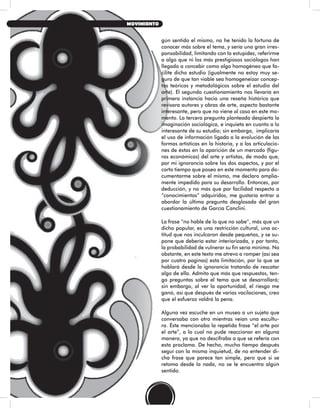 gún sentido el mismo, no he tenido la fortuna de
conocer más sobre el tema, y sería una gran irres-
ponsabilidad, limitando con la estupidez, referirme
a algo que ni los más prestigiosos sociólogos han
llegado a concebir como algo homogéneo que fa-
cilite dicho estudio (igualmente no estoy muy se-
guro de que tan viable sea homogeneizar concep-
tos teóricos y metodológicos sobre el estudio del
arte). El segundo cuestionamiento nos llevaría en
primera instancia hacia una reseña histórica que
revisara autores y obras de arte, aspecto bastante
interesante, pero que no viene al caso en este mo-
mento. La tercera pregunta planteada despierta la
imaginación sociológica, e inquieta en cuanto a lo
interesante de su estudio; sin embargo, implicaría
el uso de información ligada a la evolución de las
formas artísticas en la historia, y a las articulacio-
nes de éstas en la aparición de un mercado (figu-
ras económicas) del arte y artistas, de modo que,
por mi ignorancia sobre los dos aspectos, y por el
corto tiempo que poseo en este momento para do-
cumentarme sobre el mismo, me declaro amplia-
mente impedido para su desarrollo. Entonces, por
deducción, y no más que por facilidad respecto a
“conocimientos” adquiridos, me gustaría entrar a
abordar la última pregunta desglosada del gran
cuestionamiento de García Canclini.
La frase “no hable de lo que no sabe”, más que un
dicho popular, es una restricción cultural, una ac-
titud que nos inculcaron desde pequeños, y se su-
pone que debería estar interiorizada, y por tanto,
la probabilidad de vulnerar su fin sería mínima. No
obstante, en este texto me atrevo a romper (así sea
por cuatro paginas) esta limitación, por lo que se
hablará desde la ignorancia tratando de rescatar
algo de ella. Admito que más que respuestas, ten-
go preguntas sobre el tema que se desarrollará;
sin embargo, al ver la oportunidad, el riesgo me
ganó, así que después de varias vacilaciones, creo
que el esfuerzo valdrá la pena.
Alguna vez escuche en un museo a un sujeto que
conversaba con otro mientras veían una escultu-
ra. Éste mencionaba la repetida frase “el arte por
el arte”, a lo cual no pude reaccionar en alguna
manera, ya que no descifraba a que se refería con
esta proclama. De hecho, mucho tiempo después
seguí con la misma inquietud, de no entender di-
cha frase que parece tan simple, pero que si se
retoma desde la nada, no se le encuentra algún
sentido.
34
MOVIMIENTO
 