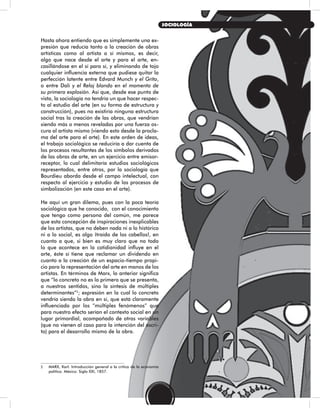 Hasta ahora entiendo que es simplemente una ex-
presión que reducía tanto a la creación de obras
artísticas como al artista a sí mismos, es decir,
algo que nace desde el arte y para el arte, en-
casillándose en el sí para sí, y eliminando de tajo
cualquier influencia externa que pudiese quitar la
perfección latente entre Edvard Munch y el Grito,
o entre Dalí y el Reloj blando en el momento de
su primera explosión. Así que, desde ese punto de
vista, la sociología no tendría un que hacer respec-
to al estudio del arte (en su forma de estructura y
construcción), pues no existiría ninguna estructura
social tras la creación de las obras, que vendrían
siendo más o menos reveladas por una fuerza os-
cura al artista mismo (viendo esto desde la procla-
ma del arte para el arte). En este orden de ideas,
el trabajo sociológico se reduciría a dar cuenta de
los procesos resultantes de los símbolos derivados
de las obras de arte, en un ejercicio entre emisor-
receptor, lo cual delimitaría estudios sociológicos
representados, entre otros, por la sociología que
Bourdieu aborda desde el campo intelectual, con
respecto al ejercicio y estudio de los procesos de
simbolización (en este caso en el arte).
He aquí un gran dilema, pues con la poca teoría
sociológica que he conocido, con el conocimiento
que tengo como persona del común, me parece
que esta concepción de inspiraciones inexplicables
de los artistas, que no deben nada ni a lo histórico
ni a lo social, es algo ¡traído de los cabellos!, en
cuanto a que, si bien es muy claro que no todo
lo que acontece en la cotidianidad influye en el
arte, éste sí tiene que reclamar un dividendo en
cuanto a la creación de un espacio-tiempo propi-
cio para la representación del arte en manos de los
artistas. En términos de Marx, lo anterior significa
que “lo concreto no es lo primero que se presenta,
a nuestros sentidos, sino la síntesis de múltiples
determinantes”2
; expresión en la cual lo concreto
vendría siendo la obra en sí, que está claramente
influenciada por los “múltiples fenómenos” que
para nuestro efecto serían el contexto social en un
lugar primordial, acompañado de otras variables
(que no vienen al caso para la intención del escri-
to) para el desarrollo mismo de la obra.
2 MARX, Karl. Introducción general a la crítica de la economía
política. México: Siglo XXI, 1857.
35
SOCIOLOGÍA
 