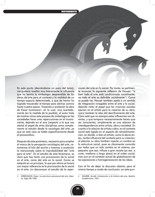 En este punto (desviándome un poco del tema),
me gustaría resaltar muy brevemente la influencia
que ha tenido la simbología desprendida de las
obras de arte para el contexto y la realidad de un
tiempo-espacio determinado, y que de hecho ha
logrado trascender el tiempo para abrirse camino
hasta nuestra época. Trayendo a acotación la obra
de Cesar Lorenzano3
, en la cual, muy acertada-
mente (en la medida de lo posible), el autor trata
de mostrar cómo este proceso de simbología en las
sociedades tiene unas repercusiones en el incons-
ciente, dejando en el aire (respecto a lo que nos
atañe) el papel de otras disciplinas como comple-
mento al estudio desde la sociología del arte, ya
que en este caso se habla específicamente desde
el psicoanálisis.
Después de este paréntesis, necesario para ampliar
el marco de la percepción sociológica del arte, re-
tomamos el hilo del escrito y traemos a acotación
lo mencionado sobre la improbabilidad del “arte
para el arte”. En el estudio de este fenómeno, es
claro que hay tanto una provocación de lo social
en el arte, como del arte en lo social. Como se
estipuló en un principio, lo que por ahora se tocará
con mayor referencia es la provocación de lo social
en el arte, sin desconocer el estudio de la reper-
3 LORENZANO, Cesar. La estructura psicosocial del arte. Méxi-
co: Siglo XXI,1982.
cusión del arte en lo social. Por tanto, es pertinen-
te enunciar la siguiente reflexión de Hauser: “si
bien todo el arte está condicionado socialmente,
no todo el arte es definible socialmente”4
. Como
se puede ver, Hauser también apela a un sentido
de integración innegable entre el arte y lo social,
dejando notar el papel que las vivencias sociales
ejercen en el artista para la creación de su obra,
como también la idea del desciframiento del arte.
Claro está que no siempre estas influencias son di-
rectas, y que tampoco necesariamente tienen que
ser conscientes; simplemente es una relación de
interdependencia entre artista, obra y sociedad. En
cuanto a la relación de artista y obra, en el contexto
social está ligada en el aspecto de retroalimenta-
ción, en donde, si bien el artista, como lo decía an-
tes, recibe influencia del contexto para su creación,
al plasmar su obra también inyecta un cambio en
la estructura social, pues es claramente conocido
por todos que un sólo cambio en el sistema, por
pequeño que sea, influye a gran escala (ya sea a
corto, mediano o largo plazo) en el orden social,
más aun en el contexto actual de globalización de
las expresiones y homogeneización de las ideas.
Con el fin de dejar la discusión abierta, pero al
mismo tiempo a modo de conclusión, en este pun-
4 HAUSER, Arnold. Introducción a la historia del arte. Madrid:
Guadarrama, 1961.
36
MOVIMIENTO
 