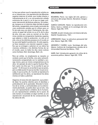 to hay que aclarar que la reproducción artística es
en su mayoría eso, una reproducción de diferentes
aspectos externos al artista, que inciden directa o
indirectamente en él, y no una producción aislada
autónoma de sí para sí, en la que se niega cual-
quier intervención de factores externos. Sin embar-
go, tampoco es mi intención dejar de lado el papel
del artista, rezagándolo como simple marioneta de
unas condiciones sociales que lo utilizan para un
fin (en este caso una obra). Ciertamente, dar rele-
vancia al papel del artista no es el fin de la obra
de arte, sino que, como es normal, en las diná-
micas sociales se compenetran bastantes aspectos
que salpican a toda la producción, no sólo en el
arte, sino en los distintos procesos en el mundo en
los que esté ligada la producción. En este aspecto,
se hace necesaria una mención especial a aque-
llos que se arriesgan a plasmar en sus obras las
vivencias cotidianas o las distintas formas de ver
el mundo, pues no todos los días nacen autores
como Cortazar, Dalí, Saramago, Bach, etc.
Para ser artista, no simplemente se necesita un
contexto social que lo facilite, sino estar extraordi-
nariamente compenetrado con la realidad y con-
sigo mismo, para así mismo compenetrarse con la
obra. Un ejemplo de esto lo aporta Gustave Flau-
bert, quien nos dice que “no se escribe lo que se
quiere”. Yo diría que no se escribe lo que se quiere,
pero se debe querer lo que se escribe, lo que se es-
culpe, lo que se pinta, etc. Cuando se reproduce la
satisfacción por las obras, se reproducen las obras
mismas en toda su plenitud.
Llegamos al ocaso de esta exposición, que preten-
de dejar las puertas abiertas para el abordaje y
profundización de lo postulado. Mirando la temá-
tica de la revista, y contrastándola con lo anterior-
mente planteado, se podría decir que el arte, más
que una representación simbólica de lo humano,
es una representación simbólica de lo social; de
esta manera, la sociedad, en algún sentido, es una
reproducción secuencial de las consecuencias de
las obras de arte.
BIBLIOGRAFÍA
BOURDIEU, Pierre. Las reglas del arte, génesis y
estructura del campo literario. Barcelona: Anagra-
ma, 1995.
GARCÍA CANCLINI, Néstor. La reproducción sim-
bólica, teoría y método en la sociología del arte.
México: Siglo XXI, 1979.
HAUSER, Arnold. Introducción a la historia del arte.
Madrid: Guadarrama, 1961.
LORENZANO, Cesar. La estructura psicosocial del
arte. México: Siglo XXI, 1982.
MENDIETA Y NUÑEZ, Lucio. Sociología del arte.
México: Instituto de investigaciones sociales de la
Universidad Nacional de México, 1962.
MARX, Karl. Introducción general a la crítica de la
economía política. México: Siglo XXI, 1978.
37
SOCIOLOGÍA
 