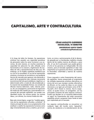 CAPITALISMO, ARTE Y CONTRACULTURA
CÉSAR AUGUSTO GUERRERO
SOCIOLOGÍA. VI SEMESTRE
UNIVERSIDAD SANTO TOMÁS
unitedxstrong@hotmail.com
A lo largo de todos los tiempos, las expresiones
artísticas han poseído una capacidad grandiosa
de persuasión sobre los seres humanos y sus ac-
ciones; de esta manera, en muchas ocasiones la
capacidad de seducción ha sido utilizada como
herramienta en la creación y legitimación de mo-
delos de vida y representaciones de statu quo. Sin
embargo, en el modelo capitalista-neoliberal que
se vive en la actualidad, el uso de las expresiones
artísticas y humanas se convierte en una excelente
técnica de mercado para generar más demanda a
partir de la apropiación (por intereses meramente
económicos) del arte para establecer y legitimar un
determinado estilo o modo de vida encadenado a
la creación de necesidades ficticias. Los canales de
difusión masivos (televisión, radio, internet, pren-
sa, etc.) se compaginan y promueven la imposición
de modos de vida creados por y para beneficio úni-
camente del mercado capitalista; nos venden una
identidad similar, los mismos gustos, las mismas
ideas, y en últimas, los mismos modos de vida.
Bajo esta misma lógica, surgen los “modelos gené-
ricos de las expresiones culturales y artísticas”. El
interés principal de estos no es propiamente el de
enaltecer o exaltar las expresiones humanas como
algo inmanentemente único y creativo; por el con-
trario, es única y exclusivamente el de la deman-
da apoyada por un bombardeo mediático situado
dentro de los medios masivos de difusión, y para
ello, el uso de la persuasión que puede generar
el arte en las personas es indispensable. De esta
manera, para el mercado capitalista el valor más
importante es la ganancia de dinero, sacrificando
la diversidad, creatividad y esencia de nuestras
expresiones.
Como respuesta a estos lineamientos del merca-
do capitalista, hemos presenciado el surgimiento
de múltiples expresiones artísticas alternativas sin
ánimo de lucro que manejan canales alternativos
de difusión, en los cuales las ideas no son simple
mercancía y se rigen por principios como el Do It
Yourself o D.I.Y (hazlo tu mismo). Acá la coope-
ración, la ayuda mutua y la autogestión, son los
principales cimientos de estos espacios contracul-
turales que deciden en un momento determinado
no seguir los lineamientos del orden económico
capitalista actual y proponen hacer frente al statu
quo implantado por el mercado.
Los espacios contraculturales se encuentran en
cualquier lugar del mundo como “pequeños”
centros de resistencia a la estandarización de las
38
MOVIMIENTO
 