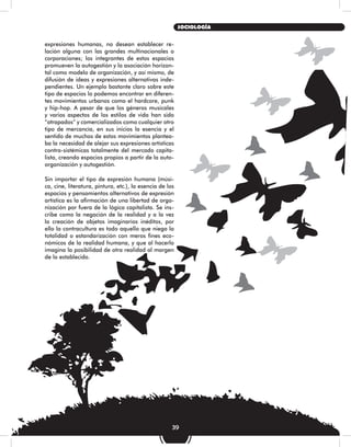 expresiones humanas, no desean establecer re-
lación alguna con las grandes multinacionales o
corporaciones; los integrantes de estos espacios
promueven la autogestión y la asociación horizon-
tal como modelo de organización, y así mismo, de
difusión de ideas y expresiones alternativas inde-
pendientes. Un ejemplo bastante claro sobre este
tipo de espacios lo podemos encontrar en diferen-
tes movimientos urbanos como el hardcore, punk
y hip-hop. A pesar de que los géneros musicales
y varios aspectos de los estilos de vida han sido
“atrapados” y comercializados como cualquier otro
tipo de mercancía, en sus inicios la esencia y el
sentido de muchos de estos movimientos plantea-
ba la necesidad de alejar sus expresiones artísticas
contra-sistémicas totalmente del mercado capita-
lista, creando espacios propios a partir de la auto-
organización y autogestión.
Sin importar el tipo de expresión humana (músi-
ca, cine, literatura, pintura, etc.), la esencia de los
espacios y pensamientos alternativos de expresión
artística es la afirmación de una libertad de orga-
nización por fuera de la lógica capitalista. Se ins-
cribe como la negación de la realidad y a la vez
la creación de objetos imaginarios inéditos, por
ello la contracultura es todo aquello que niega la
totalidad o estandarización con meros fines eco-
nómicos de la realidad humana, y que al hacerlo
imagina la posibilidad de otra realidad al margen
de lo establecido.
39
SOCIOLOGÍA
 