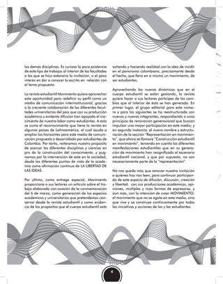 4
las demás disciplinas. Es curiosa la poca existencia
de este tipo de trabajos al interior de las facultades
a las que se hizo extensiva la invitación, o el poco
interés en dar a conocer lo escrito en relación con
el tema propuesto.
La revista estudiantil Movimiento quiere aprovechar
esta oportunidad para redefinir su perfil como un
medio de comunicación interinstitucional, gracias
a la creciente colaboración de las diferentes facul-
tades universitarias del país que con su producción
académica y evidente difusión han apoyado el cre-
cimiento de nuestra labor como estudiantes. A esto
se suma el reconocimiento que tiene la revista en
algunos países de Latinoamérica, el cual ayuda a
ampliar los horizontes para este medio de comuni-
cación propuesto y desarrollado por estudiantes de
Colombia. Por tanto, reiteramos nuestro propósito
de acercar las diferentes disciplinas y ciencias en
pro de la construcción del conocimiento, y pug-
namos por la intervención de éste en la sociedad,
desde los diferentes puntos de vista de la acade-
mia como afirmación continua de LA LIBERTAD DE
LAS IDEAS.
Por último, como entrega especial, Movimiento
proporciona a sus lectores un artículo sobre el tra-
bajo elaborado con ocasión de la conmemoración
del 6 de marzo, como generación de los espacios
académicos y universitarios que pretendemos con-
servar desde la revista estudiantil y como eviden-
cia de los propósitos que el cuerpo estudiantil está
soñando y haciendo realidad con la idea de incidir
en el panorama colombiano, precisamente desde
el hecho, que lleva en sí mismo un movimiento, de
ser estudiantes.
Aprovechando las nuevas dinámicas que en el
cuerpo estudiantil se están gestando, la revista
quiere hacer a sus lectores partícipes de los cam-
bios que al interior de ésta se han generado. En
primer lugar, el grupo editorial para este núme-
ro y para los siguientes se ha reestructurado con
nuevos y nuevas integrantes, respondiendo a unos
principios de renovación generacional que buscan
impulsar una mayor participación en este medio; y
en segunda instancia, el nuevo nombre y estructu-
ración de la sección “Representación en movimien-
to”, que ahora se llamará “Construcción estudiantil
en movimiento”, teniendo en cuenta las diferentes
manifestaciones estudiantiles que en su genera-
ción de movimiento han resignificado el escenario
estudiantil nacional, y que por supuesto, no son
necesariamente parte de la “representación”.
No nos queda más que renovar nuestra invitación
a quienes hoy nos leen, para continuar participan-
do de este espacio de difusión, discusión, creación
y libertad, con sus producciones académicas, opi-
niones, múltiples y ricas formas de expresarse, y
aún más, con la intención de crear MOVIMIENTO;
el movimiento que no se agota en este medio, sino
que vive y se construye continuamente por todas
las iniciativas y acciones de los y las estudiantes.
 