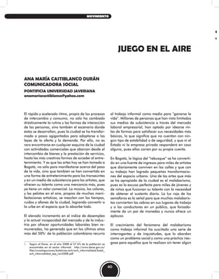 JUEGO EN EL AIRE
ANA MARÍA CASTIBLANCO DURÁN
COMUNICADORA SOCIAL
PONTIFICIA UNIVERSIDAD JAVERIANA
anamariacastiblanco@yahoo.com
El rápido y acelerado ritmo, propio de los procesos
de intercambio y consumo, no sólo ha cambiado
drásticamente la rutina y las formas de interacción
de las personas, sino también el escenario donde
éstas se desarrollan, pues la ciudad se ha transfor-
mado a pasos agigantados para adaptarse a las
leyes de la oferta y la demanda. Por ello, no es
raro encontrarse en cualquier esquina de la ciudad
con actividades comerciales que abarcan desde el
intercambio de bienes y la prestación de servicios,
hasta las más creativas formas de acceder al entre-
tenimiento. Y es que las artes hoy se han tomado a
Bogotá, no sólo para manifestarse acerca del paso
de la vida, sino que también se han convertido en
una forma de entretenimiento para los transeúntes
y en un medio de subsistencia para los artistas, que
ofrecen su talento como una mercancía más, pues
ya tiene un valor comercial. La música, los colores,
y las pelotas en el aíre, propios de muchas mani-
festaciones artísticas, se mezclan con los tiempos,
ruidos y afanes de la ciudad, logrando convertir a
la urbe en el espacio que lo absorbe todo.
El elevado incremento en el índice de desempleo
y la actual incapacidad del mercado y de la indus-
tria por ofrecer oportunidades laborales bien re-
muneradas, ha generado que en los últimos años
más del 50%1
de la población colombiana recurra
1 Según el Dane, en el año 2008 el 57.6% de la población se
encontraba en el sector informal. http://www.dane.gov.co/
files/investigaciones/boletines/ech/ech_informalidad/bolet_
ech_informalidad_sep_nov2008.pdf
al trabajo informal como medio para “ganarse la
vida”. Millones de personas que han visto limitados
sus medios de subsistencia a través del mercado
laboral empresarial, han optado por idearse mi-
les de formas para satisfacer sus necesidades más
básicas, lo que significa que no cuentan con nin-
gún tipo de estabilidad o de seguridad, y que ni el
Estado ni la empresa privada responderá en caso
alguno, pues ellos corren por su propia cuenta.
En Bogotá, la lógica del “rebusque” se ha converti-
do en una fuente de ingresos para miles de artistas
que diariamente conviven en las calles y que con
su trabajo han logrado pequeñas transformacio-
nes del espacio urbano. Una de las artes que más
se ha apropiado de la ciudad es el malabarismo,
pues es la excusa perfecta para miles de jóvenes y
de niños que fusionan su talento con la necesidad
de obtener el sustento diario. La luz roja de los
semáforos es la señal para que muchos malabaris-
tas conviertan las cebras en sus lugares de trabajo
y a los conductores en un público, que forzada-
mente da un par de monedas y nunca ofrece un
aplauso.
El crecimiento del fenómeno del malabarismo
como trabajo informal ha suscitado una serie de
interrogantes y de inquietudes, que lo abordan
como un problema social y como una práctica ries-
gosa para aquellos que lo realizan sin tener algún
40
MOVIMIENTO
 