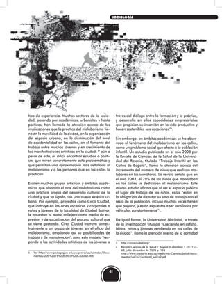 tipo de experiencia. Muchos sectores de la socie-
dad, pasando por académicos, urbanistas y hasta
políticos, han llamado la atención acerca de las
implicaciones que la práctica del malabarismo tie-
ne en la movilidad de la ciudad, en la organización
del espacio urbano, en la disminución del nivel
de accidentalidad en las calles, en el fomento del
trabajo entre muchos jóvenes y en crecimiento de
las manifestaciones artísticas en la ciudad. Y aún a
pesar de esto, es difícil encontrar estudios o políti-
cas que miren concretamente esta problemática y
que permitan una aproximación más detallada al
malabarismo y a las personas que en las calles lo
practican.
Existen muchos grupos artísticos y ámbitos acadé-
micos que abordan el arte del malabarismo como
una práctica propia del desarrollo cultural de la
ciudad y que va ligado con una nueva estética ur-
bana. Por ejemplo, proyectos como Circo Ciudad,
que instruye en las artes escénicas y corporales a
niños y jóvenes de la localidad de Ciudad Bolívar,
le apuestan al teatro callejero como medio de ex-
presión y de socialización del proceso cultural que
se viene gestando. Circo Ciudad instruye semes-
tralmente a un grupo de jóvenes en el oficio del
malabarismo, ampliando así su posibilidades de
trabajo y de manutención2
, pues este modelo “res-
ponde a las actividades artísticas de los jóvenes a
2 Ver http://www.pedagogica.edu.co/proyectos/sentidos/Docu-
mentos/LOC%2019%20CIRCO%20CIUDAD.htm
través del diálogo entre la formación y la práctica,
y desarrolla en ellos capacidades empresariales
que propician su inserción en la vida productiva y
hacen sostenibles sus vocaciones”3
.
Sin embargo, en ámbitos académicos se ha obser-
vado el fenómeno del malabarismo en las calles,
como un problema social que afecta a la población
infantil. Un estudio publicado en el año 2003 por
la Revista de Ciencias de la Salud de la Universi-
dad del Rosario, titulado “Trabajo Infantil en las
Calles de Bogotá”, llama la atención acerca del
incremento del número de niños que realizan ma-
labares en los semáforos. La revista señala que en
el año 2003, el 28% de los niños que trabajaban
en las calles se dedicaban al malabarismo. Este
mismo estudio afirma que al ser el espacio público
el lugar de trabajo de los niños, estos “están en
la obligación de disputar su sitio de trabajo con el
resto de la población, incluso muchas veces tienen
que pagarlo, y están expuestos a ser arrollados por
vehículos constantemente”4
.
De igual forma, la Universidad Nacional, a través
de la investigación titulada “Creciendo en asfalto.
Niños, niñas y jóvenes vendiendo en las calles de
la ciudad”, llama la atención acerca de la cantidad
3 http://circociudad.org/
4 Revista Ciencias de la Salud / Bogotá (Colombia) 1 (2): 151-
63, julio-diciembre de 2003 p. 158
http://www.urosario.edu.co/medicina/CienciasSalud/docu-
mentos/vol1n2/winfantil_vol1n2.pdf
41
SOCIOLOGÍA
 