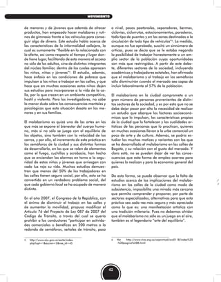 de menores y de jóvenes que además de ofrecer
productos, han empezado hacer malabares y ruti-
nas de gimnasia frente a los vehículos para conse-
guir algo de dinero. Este estudio habla acerca de
las características de la informalidad callejera, la
cual es sumamente “flexible en lo relacionado con
la oferta, así como respecto al tiempo y lugar don-
de tiene lugar, facilitando de esta manera el acceso
no sólo de los adultos, sino de distintos integrantes
del núcleo familiar, dentro de los cuales aparecen
los niños, niñas y jóvenes”5
. El estudio, además,
hace énfasis en las condiciones de pobreza que
impulsan a los niños a trabajar en las calles, y que
hace que en muchas ocasiones estos niños dejen
sus estudios para incorporarse a la vida de la ca-
lle, por lo que crecen en un ambiente competitivo,
hostil y violento. Para los investigadores, no cabe
la menor duda sobre las consecuencias mentales y
psicológicas que esta situación desata en los me-
nores y en sus familias.
El malabarismo es quizá una de las artes en las
que más se expone el bienestar del cuerpo huma-
no, más si no sólo se juega con el equilibrio de
los objetos, sino también con la velocidad de los
carros, y por ello, el incremento de esta práctica en
los semáforos de la ciudad y sus distintas formas
de desarrollarlo, en las que se valen de elementos
como el fuego, cuchillos y acrobacia, han hecho
que se enciendan las alarmas en torno a la segu-
ridad de estos niños y jóvenes que arriesgan con
cada luz roja su vida. Muchos estudios demues-
tran que menos del 50% de los trabajadores en
las calles tienen seguro social, por ello, esto se ha
convertido en un verdadero problema social, del
que cada gobierno local se ha ocupado de manera
distinta.
En el año 2007, el Congreso de la República, con
el ánimo de disminuir el trabajo en las calles y
de aumentar la movilidad, propuso modificar el
Artículo 76 del Proyecto de Ley 087 de 2007 del
Código de Tránsito, a través del cual se quería
prohibir a los conductores “participar en activida-
des comerciales o benéficas en 200 metros a la
redonda de semáforos, señales de tránsito, paso
5 http://www.siju.gov.co/earte/index.
php?opt=1&accion=2&rae_id=45
a nivel, pasos peatonales, separadores, bermas,
ciclovías, ciclorrutas, estacionamientos, paraderos,
todo tipo de puentes y en las zonas destinadas a la
circulación de todo tipo de vehículos”6
. La medida,
aunque no fue aprobada, suscitó un sinnúmero de
críticas, pues se decía que se le estaba negando
la posibilidad de trabajar honestamente a un am-
plio sector de la población cuyas oportunidades
son más que restringidas. A partir de este deba-
te, diferentes sectores de la sociedad, incluyendo
académicos y trabajadores estatales, han afirmado
que el malabarismo y el trabajo en los semáforos
sólo disminuirán cuando el mercado sea capaz de
incluir laboralmente al 57% de la población.
El malabarismo en la ciudad compromete a un
gran número de personas provenientes de distin-
tos sectores de la sociedad, y es por esto que no se
debe dejar pasar por alto la necesidad de realizar
un estudio que abarque los factores socioeconó-
micos que lo impulsan, las características propias
de la ciudad que lo fortalecen y las cualidades ar-
tísticas de las personas que lo practican, quienes
en muchas ocasiones llevan a la urbe comercial un
poco de arte y de cultura. Además, se podría es-
tudiar los muchos matices y variantes con los que
se ha desarrollado el malabarismo en las calles de
Bogotá, y su relación con el gusto del mercado. Y
claro está, no se pueden dejar de ver las conse-
cuencias que esta forma de empleo acarrea para
quienes lo realizan y para la economía general del
país.
De esta forma, se puede observar que la falta de
estudios acerca de las implicaciones del malaba-
rismo en las calles de la ciudad como modo de
subsistencia, imposibilita una mirada más cercana
que permita comprender y proponer, por parte de
sectores especializados, alternativas para que esta
práctica sea cada vez más segura y más apreciada
como lo que es: una manifestación artística con
una tradición milenaria. Pues no debemos olvidar
que el malabarismo no sólo es un juego en el aire,
también es el legendario “arte del equilibrio”.
6 Ver http://www.viva.org.co/cajavirtual/svc0118/index%20
-%20pagina%208.html
42
MOVIMIENTO
 