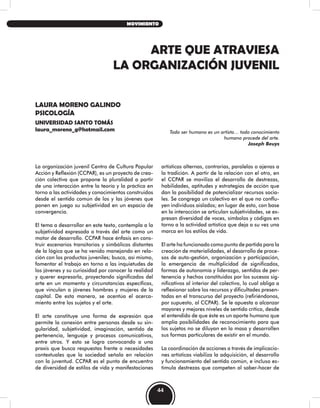 ARTE QUE ATRAVIESA
LA ORGANIZACIÓN JUVENIL
LAURA MORENO GALINDO
PSICOLOGÍA
UNIVERSIDAD SANTO TOMÁS
laura_moreno_g@hotmail.com Todo ser humano es un artista… todo conocimiento
humano procede del arte.
Joseph Beuys
La organización juvenil Centro de Cultura Popular
Acción y Reflexión (CCPAR), es un proyecto de crea-
ción colectiva que propone la pluralidad a partir
de una interacción entre la teoría y la práctica en
torno a las actividades y conocimientos construidos
desde el sentido común de los y las jóvenes que
ponen en juego su subjetividad en un espacio de
convergencia.
El tema a desarrollar en este texto, contempla a la
subjetividad expresada a través del arte como un
motor de desarrollo. CCPAR hace énfasis en cons-
truir escenarios transitorios y simbólicos distantes
de la lógica que se ha venido manejando en rela-
ción con los productos juveniles; busca, así mismo,
fomentar el trabajo en torno a las inquietudes de
los jóvenes y su curiosidad por conocer la realidad
y querer expresarla, proyectando significados del
arte en un momento y circunstancias específicas,
que vinculan a jóvenes hombres y mujeres de la
capital. De esta manera, se acentúa el acerca-
miento entre los sujetos y el arte.
El arte constituye una forma de expresión que
permite la conexión entre personas desde su sin-
gularidad, subjetividad, imaginación, sentido de
pertenencia, lenguaje y procesos comunicativos,
entre otros. Y esto se logra convocando a una
praxis que busca respuestas frente a necesidades
contextuales que la sociedad señala en relación
con la juventud. CCPAR es el punto de encuentro
de diversidad de estilos de vida y manifestaciones
artísticas alternas, contrarias, paralelas o ajenas a
la tradición. A partir de la relación con el otro, en
el CCPAR se moviliza el desarrollo de destrezas,
habilidades, aptitudes y estrategias de acción que
dan la posibilidad de potencializar recursos socia-
les. Se congrega un colectivo en el que no conflu-
yen individuos aislados; en lugar de esto, con base
en la interacción se articulan subjetividades, se ex-
presan diversidad de voces, símbolos y códigos en
torno a la actividad artística que deja a su vez una
marca en los estilos de vida.
El arte ha funcionado como punto de partida para la
creación de materialidades, el desarrollo de proce-
sos de auto-gestión, organización y participación,
la emergencia de multiplicidad de significados,
formas de autonomía y liderazgo, sentidos de per-
tenencia y hechos constituidos por los sucesos sig-
nificativos al interior del colectivo, lo cual obliga a
reflexionar sobre los recursos y dificultades presen-
tadas en el transcurso del proyecto (refiriéndonos,
por supuesto, al CCPAR). Se le apuesta a alcanzar
mayores y mejores niveles de sentido crítico, desde
el entendido de que éste es un aporte humano que
amplía posibilidades de reconocimiento para que
los sujetos no se diluyan en la masa y desarrollen
sus formas particulares de existir en el mundo.
La coordinación de acciones a través de implicacio-
nes artísticas viabiliza la adquisición, el desarrollo
y funcionamiento del sentido común, e incluso es-
timula destrezas que competen al saber-hacer de
44
MOVIMIENTO
 