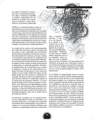 los sujetos. Fomenta la construc-
ción de un entramado de opinio-
nes, ideas y conjeturas susceptibles
a cambios, separándose de las
relaciones de poder que muchas
veces se imponen a través de la
historia y los procesos contextuales.
CCPAR es un escenario donde el sujeto es
atravesado por su estructura psíquica parti-
cular, como también por referentes que son dados
a nivel grupal; esto último puede entenderse en la
relación establecida con los agentes de socializa-
ción. En la organización, la participación adquiere
sentido en el momento en que la cosmovisión indi-
vidual tiene la posibilidad de inclusión en el desa-
rrollo del proyecto, lo cual ayuda a construir subje-
tividades con autonomía y capacidad reflexiva.
Los modos de ser y estar en el mundo expresados
por medio del arte versan sobre la naturaleza de
los sujetos y cosas, mostrando que la promoción
de las prácticas asociadas al arte sirven como sus-
tento de sistemas de creencias, principios, valores
y cosmovisiones que permiten la aprehensión de
la realidad inmediata, generando reactividad des-
de una dimensión emocional hacia las personas y
los objetos. El arte muestra cómo las transacciones
no desarrollan un contenido específico; de hecho,
es posible hablar de la polarización que muestra
la falsedad o verdad de las apreciaciones alre-
dedor de dichas transacciones, lo cual carece de
sentido, ya que implica hablar del mismo asunto
desde puntos de vista contrarios o diferentes. En
contraste, fomentar el arte en la organización ju-
venil permite movilizar la subjetividad respecto a
la construcción de proyectos colectivos, y es aquí
donde los bienes de la cultura se ponen en circu-
lación. Es la interacción de subjetividades en plena
actuación lo que evidencia marcas distintivas que
permiten un tipo de identificación particular, sub-
jetividades construidas a partir de situaciones con-
textuales divergentes, pero con un amplio marco
de incidencia cultural.
Las personas vinculadas con la actividad artísti-
ca y los espectadores críticos son inherentes a un
momento particular y a un tiempo que trasciende
las fronteras de la individualidad, ya que están en-
vueltos en un cúmulo de deseos y fantasías que
muestran su singularidad a partir de su historia de
vida o biografía
personal, y que
a su vez transmi-
te su aporte a la
creación de un ima-
ginario social, lo cual
legitima la existencia
de una intersubjetividad
responsable. Hablamos
en este caso de subjetivi-
dades transitorias, que no
se consolidan como uni-
dad, sino que se definen;
que no son tan armónicas, sino que evidencian lo
conflictivo como parte de su naturaleza misma, y
se movilizan de tal forma que permiten la agrupa-
ción en torno al CCPAR, nutriéndose de las redes
como un recurso potencializado al interior de la
organización.
En el CCPAR, las subjetividades entran a romper
con lo colectivo, al dar cuenta de comportamientos,
cogniciones y formas de sentir y vivir la afectividad
de manera singular en un ámbito de interacción
social. Cuando se trata de realizar aproximaciones
a la realidad (en este caso, a través del arte), es
frecuente la concurrencia de múltiples versiones
de la misma. Las restricciones hacen sus límites
exhaustivamente flexibles y sus únicos paráme-
tros giran en torno al núcleo temático acordado
por la organización. Así pues, citamos uno de los
lemas de una importante y reconocida revolución
juvenil: “prohibido prohibir”. Como se puede ver,
a través del lenguaje y la comunicación es posible
evidenciar el impacto del arte en distintas formas
de pensar, sentir y actuar en la sociedad. El arte en
esta medida, establece un recurso y un medio para
formar personas y/o ciudadanos.
45
SOCIOLOGÍA
 