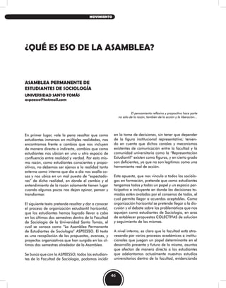 ¿QUÉ ES ESO DE LA ASAMBLEA?
ASAMBLEA PERMANENTE DE
ESTUDIANTES DE SOCIOLOGÍA
UNIVERSIDAD SANTO TOMÁS
aspeesso@hotmail.com
El pensamiento reflexivo y propositivo hace parte
no sólo de la razón, también de la acción y la liberación…
En primer lugar, vale la pena resaltar que como
estudiantes inmersos en múltiples realidades, nos
encontramos frente a cambios que nos incluyen
de manera directa o indirecta, cambios que como
estudiantes nos ubican en uno u otro espacio de
confluencia entre realidad y verdad. Por esta mis-
ma razón, como estudiantes conscientes y propo-
sitivos, no debemos ser ajenos a la realidad tanto
externa como interna que día a día nos acalla co-
sas y nos ubica en un mal puesto de “espectado-
res” de dicha realidad, en donde el cambio y el
entendimiento de la razón solamente tienen lugar
cuando algunos pocos nos dejan opinar, pensar y
transformar.
El siguiente texto pretende resaltar y dar a conocer
el proceso de organización estudiantil horizontal,
que los estudiantes hemos logrado llevar a cabo
en los últimos dos semestres dentro de la Facultad
de Sociología de la Universidad Santo Tomás, el
cual se conoce como “La Asamblea Permanente
de Estudiantes de Sociología” ASPEESSO. El texto
es una recopilación de las propuestas, avances, y
proyectos organizativos que han surgido en los úl-
timos dos semestres alrededor de la Asamblea.
Se busca que con la ASPEESSO, todos los estudian-
tes de la Facultad de Sociología, podamos incidir
en la toma de decisiones, sin tener que depender
de la figura institucional representativa; tenien-
do en cuenta que dichos canales y mecanismos
existentes de comunicación entre la facultad y la
comunidad universitaria como la “Representación
Estudiantil” existen como figuras, y en cierto grado
son deficientes, ya que no son legítimos como una
herramienta real de acción.
Esta apuesta, que nos vincula a todos los sociólo-
gos en formación, pretende que como estudiantes
tengamos todos y todas un papel y un espacio par-
ticipativo e incluyente en donde las decisiones to-
madas estén avaladas por el consenso de todos, el
cual permita llegar a acuerdos aceptables. Como
organización horizontal se pretende llegar a la dis-
cusión y el debate sobre las problemáticas que nos
aquejan como estudiantes de Sociología, en aras
de establecer propuestas COLECTIVAS de solución
y seguimiento de las mismas.
A nivel interno, es claro que la facultad está atra-
vesando por varios procesos académicos e institu-
cionales que juegan un papel determinante en el
desarrollo presente y futuro de la misma, asuntos
que afectan de manera directa a los estudiantes
que adelantamos actualmente nuestros estudios
universitarios dentro de la facultad, evidenciando
46
MOVIMIENTO
 