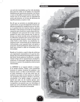 una serie de necesidades que han sido develadas
pero para las cuales no ha habido una respuesta
satisfactoria por parte de las directivas. Así mismo,
y como es de público conocimiento, tanto la infor-
mación que se nos brinda como la capacidad de
acción que tenemos, en la toma de decisiones de
aquellos procesos, es poca o nula.
De allí que se convierta en prioridad pensar en
nuestro futuro, ya que este depende en buena me-
dida de la preparación académica que se nos ofre-
ce, ¿y quienes más sino nosotros mismos, estamos
llamados a velar porque se nos den las condiciones
necesarias para encaminar nuestro desarrollo tan-
to intelectual como personal de la mejor manera
posible? Por esta y otras razones más, en días an-
teriores nos hemos reunido varios compañeros de
los diferentes semestres de la carrera para discutir
esta preocupante situación y tomar acciones con-
cretas frente a estos hechos. Los estudiantes ne-
cesitamos tener conocimiento de las disposiciones
institucionales, y por supuesto tener una opción y
propuesta real de participación dentro de los pro-
cesos que se llevan a cabo en la facultad y en la
Universidad.
Basado en lo anterior, surgió la idea de conformar
una organización (asociación) en la que los estu-
diantes de la Facultad de Sociología de la Universi-
dad Santo Tomás podamos transformar y comple-
mentar la figura de la representación estudiantil y
conformar un ente grupal, logrando de esta forma
avances en cuanto a los propósitos anteriormente
mencionados.
La ASPEESSO es un espacio abierto e incluyen-
te en donde nosotros, ¡todos!, como estudiantes
tomamos la vocería, tomamos las palabras y las
hacemos acción. La idea se está llevando a cabo
en estos momentos y es por esta razón que ne-
cesitamos que cada uno de nosotros en colectivo
nos apropiemos del espacio citando a reuniones,
convocando a los demás colegas y tomando el
aporte que cada uno de nosotros genere, para
poder construir de manera colectiva, participativa
y propositiva una posición que nos reivindique el
papel que como estudiantes estamos llamados a
cumplir dentro y fuera de la Universidad.
47
SOCIOLOGÍA
 