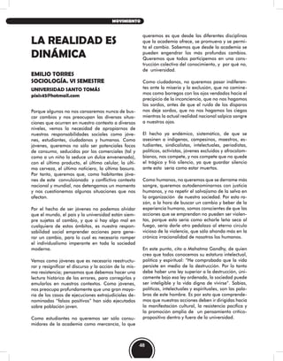 LA REALIDAD ES
DINÁMICA
EMILIO TORRES
SOCIOLOGÍA. VI SEMESTRE
UNIVERSIDAD SANTO TOMÁS
pixis45@hotmail.com
Porque algunos no nos cansaremos nunca de bus-
car cambios y nos preocupan las diversas situa-
ciones que ocurren en nuestro contexto a diversos
niveles, vemos la necesidad de apropiarnos de
nuestras responsabilidades sociales como jóve-
nes, estudiantes, ciudadanos y humanos. Como
jóvenes, queremos no sólo ser potenciales focos
de consumo, seducidos por los comerciales (tal y
como a un niño lo seduce un dulce envenenado),
con el último producto, el último celular, la últi-
ma cerveza, el último noticiero, la última basura.
Por tanto, queremos que, como habitantes jóve-
nes de este convulsionado y conflictivo contexto
nacional y mundial, nos detengamos un momento
y nos cuestionemos algunas situaciones que nos
afectan.
Por el hecho de ser jóvenes no podemos olvidar
que el mundo, el país y la universidad están siem-
pre sujetas al cambio, y que si hay algo mal en
cualquiera de estos ámbitos, es nuestra respon-
sabilidad social emprender acciones para gene-
rar un cambio, para lo cual es necesario romper
el individualismo imperante en toda la sociedad
moderna.
Vemos como jóvenes que es necesario reestructu-
rar y resignificar el discurso y la acción de la mis-
ma resistencia; pensamos que debemos hacer una
lectura histórica de los errores, para corregirlos y
emularlos en nuestros contextos. Como jóvenes,
nos preocupa profundamente que una gran mayo-
ría de los casos de ejecuciones extrajudiciales de-
nominadas “falsos positivos” han sido ejecutados
sobre población joven.
Como estudiantes no queremos ser sólo consu-
midores de la academia como mercancía, lo que
queremos es que desde las diferentes disciplinas
que la academía ofrece, se promueva y se permi-
ta el cambio. Sabemos que desde la academia se
pueden engendrar los más profundos cambios.
Queremos que todos participemos en una cons-
trucción colectiva del conocimiento, y por qué no,
de universidad.
Como ciudadanos, no queremos pasar indiferen-
tes ante la miseria y la exclusión, que no camine-
mos como borregos con los ojos vendados hacia el
precipicio de la inconciencia, que no nos hagamos
los sordos, antes de que el ruido de los disparos
nos deje sordos, que no nos hagamos los ciegos
mientras la actual realidad nacional salpica sangre
a nuestros ojos.
El hecho ya endémico, sistemático, de que se
asesinen a indígenas, campesinos, maestros, es-
tudiantes, sindicalistas, intelectuales, periodistas,
políticos, activistas, jóvenes excluidos y afrocolom-
bianos, nos compete, y nos compete que no quede
el trágico y frió silencio, ya que guardar silencio
ante esto sería como estar muertos.
Como humanos, no queremos que se derrame más
sangre, queremos autodenominarnos con justicia
humanos, y no repetir el salvajismo de la selva en
la organización de nuestra sociedad. Por esta ra-
zón, a la hora de buscar un cambio y beber de la
experiencia humana, somos conscientes de que las
acciones que se emprendan no pueden ser violen-
tas, porque esto sería como echarle leña seca al
fuego, sería darle otro pedalazo al eterno circulo
vicioso de la violencia, que sólo ahonda más en la
crónica irracionalidad de nosotros los humanos.
En este punto, cito a Mahatma Gandhy, de quien
creo que todos conocemos su estatura intelectual,
política y espiritual: “He comprobado que la vida
persiste en medio de la destrucción. Por lo tanto
debe haber una ley superior a la destrucción, úni-
camente bajo esa ley ordenada, la sociedad puede
ser inteligible y la vida digna de vivirse”. Sabias,
políticas, intelectuales y espirituales, son las pala-
bras de este hombre. Es por esto que comprende-
mos que nuestras acciones deben ir dirigidas hacia
la manifestación cultural, la resistencia pacífica y
la promoción amplia de un pensamiento crítico-
propositivo dentro y fuera de la universidad.
48
MOVIMIENTO
 