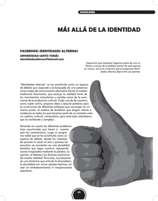 MÁS ALLÁ DE LA IDENTIDAD
FACEBOOK: IDENTIDADES ALTERNAS
UNIVERSIDAD SANTO TOMÁS
identidadesalternas@hotmail.com
Esperamos que todos(as) hagamos parte de una re-
flexión a través de la palabra dentro de este espacio
en común, tal es la invitación que el programa identi-
dades alternas deja entre sus oyentes.
“Identidades alternas” se ha constituido como un espacio
de debate que responde a la búsqueda de una presencia
como medio de comunicación alternativo frente al modelo
tradicional dominante, que excluye la realidad tanto de
los movimientos minoritarios y sociales como de la auto-
nomía de la producción cultural. Cada uno de de nosotros,
como sujeto activo, propone ideas y ejecuta palabras para
la construcción de diferentes enfoques que convergen en un
mismo punto: el análisis de temáticas que tengan interés e
incidencia en todos los que hacemos parte de un contexto urba-
no, político, cultural, universitario, pero ante todo colombiano,
que es cambiante y complejo.
Teniendo en cuenta las diferentes problema-
ticas coyunturales que hacen a nuestro
país tan característico, surge un progra-
ma radial que se ha constituido como un
espacio de debate, donde los intereses
de quienes lo sacan al aire y quienes los
escuchan se convierten en una pluralidad
temática que logra construir representa-
ciones imaginadas mediante la palabra, la
opinión, el debate y los diversos escenarios
de nuestra realidad. Para esto, nos basamos
en una dinámica que articula la diversidad y
la pluralidad con varios aportes teóricos, sin
caer en embelesamientos ni marginaciones
populares.
49
SOCIOLOGÍA
 