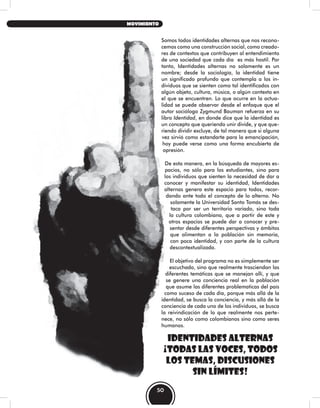 Somos todos identidades alternas que nos recono-
cemos como una construcción social, como creado-
res de contextos que contribuyen al entendimiento
de una sociedad que cada día es más hostil. Por
tanto, Identidades alternas no solamente es un
nombre; desde la sociología, la identidad tiene
un significado profundo que contempla a los in-
dividuos que se sienten como tal identificados con
algún objeto, cultura, música, o algún contexto en
el que se encuentren. Lo que ocurre en la actua-
lidad se puede observar desde el enfoque que el
autor sociólogo Zygmund Bauman refuerza en su
libro Identidad, en donde dice que la identidad es
un concepto que queriendo unir divide, y que que-
riendo dividir excluye, de tal manera que si alguna
vez sirvió como estandarte para la emancipación,
hoy puede verse como una forma encubierta de
opresión.
De esta manera, en la búsqueda de mayores es-
pacios, no sólo para los estudiantes, sino para
los individuos que sienten la necesidad de dar a
conocer y manifestar su identidad, Identidades
alternas genera este espacio para todos, recor-
dando ante todo el concepto de lo alterno. No
solamente la Universidad Santo Tomás se des-
taca por ser un territorio variado, sino toda
la cultura colombiana, que a partir de este y
otros espacios se puede dar a conocer y pre-
sentar desde diferentes perspectivas y ámbitos
que alimentan a la población sin memoria,
con poca identidad, y con parte de la cultura
descontextualizada.
El objetivo del programa no es simplemente ser
escuchado, sino que realmente trasciendan las
diferentes temáticas que se manejan allí, y que
se genere una conciencia real en la población
que asume las diferentes problematicas del país
como suceso de cada día, porque más allá de la
identidad, se busca la conciencia, y más allá de la
conciencia de cada uno de los individuos, se busca
la reivindicación de lo que realmente nos perte-
nece, no sólo como colombianos sino como seres
humanos.
IDENTIDADES ALTERNAS
¡TODAS LAS VOCES, TODOS
LOS TEMAS, DISCUSIONES
SIN LÍMITES!
50
MOVIMIENTO
 