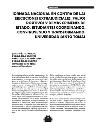 JORNADA NACIONAL EN CONTRA DE LAS
EJECUCIONES EXTRAJUDICIALES, FALSOS
POSITIVOS Y DEMÁS CRIMENES DE
ESTADO. ESTUDIANTES COORDINANDO,
CONSTRUYENDO Y TRANSFORMANDO.
UNIVERSIDAD SANTO TOMÁS
JOSÉ DARÍO PATARROYO
PSICOLOGÍA. X SEMESTRE
VANESSA JULIANA LEÓN OSMA
PSICOLOGÍA. III SEMESTRE
UNIVERSIDAD SANTO TOMÁS
psycho.riot@hotmail.com
En noviembre del año pasado, los estudiantes de
diversas facultades de la Universidad Santo Tomás
se congregaron en torno a una causa social y po-
pular: la reivindicación de los sectores indígenas y
campesinos del país, el sentido de pertenencia por
nuestras tierras y el reconocimiento de una multi-
culturalidad presente y olvidada en nuestro país.
Es así como un pequeño sector de la comunidad
tomasina acompañó la manifestación de la min-
ga indígena y popular en su llegada a Bogotá. Los
estudiantes acompañaron la movilización con una
visión crítica, consciente y transformadora de la so-
ciedad, y aún continúan con la minga indigenista
y campesina, ya que ésta en ningún momento ha
llegado a su finalización. Desde su recorrido por
Colombia hasta su llegada al palacio de Nariño, la
minga continúa, y aún los estudiantes universita-
rios son partícipes de ella, mediante sus acciones y
aportes a la construcción de la realidad de nuestro
país.
Dicha movilización sirvió de impulso para que el
sector estudiantil tomasino generara un poco más
de unidad y conciencia social de la realidad que
construye nuestra Colombia; de ésta forma, el día
6 de marzo del presente año, y de acuerdo con la
convocatoria anunciada por el MOVICE, los estu-
diantes tomasinos se congregaron, una vez más,
en torno a la protesta, movilización y manifestación
en contra de los mal llamados falsos positivos, que
vienen siendo, al igual que muchas acciones en
este país, crímenes de Estado.
Es así como los estudiantes tomasinos se prepara-
ron para asistir a una gran clase, una asignatura
en la cual no había calificaciones, en la cual no
estarían simplemente sentados asimilando un con-
tenido, o esperando a que les dieran la orden de
realizar una tarea. Esta clase seria muy diferente,
en ella encontrarían personajes dispuestos a cola-
51
SOCIOLOGÍA
 