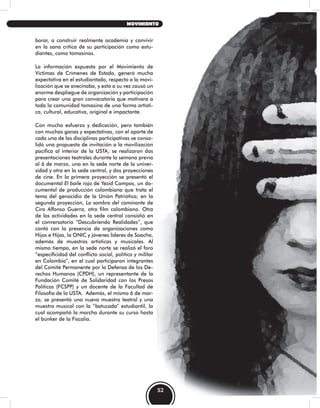 borar, a construir realmente academia y convivir
en la sana crítica de su participación como estu-
diantes, como tomasinos.
La información expuesta por el Movimiento de
Víctimas de Crímenes de Estado, generó mucha
expectativa en el estudiantado, respecto a la movi-
lización que se avecinaba, y esto a su vez causó un
enorme despliegue de organización y participación
para crear una gran convocatoria que motivara a
toda la comunidad tomasina de una forma artísti-
ca, cultural, educativa, original e impactante.
Con mucho esfuerzo y dedicación, pero también
con muchas ganas y expectativas, con el aporte de
cada una de las disciplinas participativas se conso-
lidó una propuesta de invitación a la movilización
pacífica al interior de la USTA; se realizaron dos
presentaciones teatrales durante la semana previa
al 6 de marzo, una en la sede norte de la univer-
sidad y otra en la sede central, y dos proyecciones
de cine. En la primera proyección se presentó el
documental El baile rojo de Yezid Campos, un do-
cumental de producción colombiana que trata el
tema del genocidio de la Unión Patriótica; en la
segunda proyección, La sombra del caminante de
Ciro Alfonso Guerra, otro film colombiano. Otra
de las actividades en la sede central consistió en
el conversatorio “Descubriendo Realidades”, que
contó con la presencia de organizaciones como
Hijos e Hijas, la ONIC y jóvenes líderes de Soacha,
además de muestras artísticas y musicales. Al
mismo tiempo, en la sede norte se realizó el foro
“especificidad del conflicto social, político y militar
en Colombia”, en el cual participaron integrantes
del Comité Permanente por la Defensa de los De-
rechos Humanos (CPDH), un representante de la
Fundación Comité de Solidaridad con los Presos
Políticos (FCSPP) y un docente de la Facultad de
Filosofía de la USTA. Además, el mismo 6 de mar-
zo, se presentó una nueva muestra teatral y una
muestra musical con la “batucada” estudiantil, la
cual acompañó la marcha durante su curso hasta
el búnker de la Fiscalía.
52
MOVIMIENTO
 