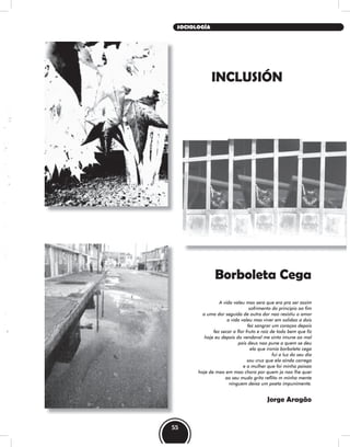 Borboleta Cega
A vida valeu mas sera que era pra ser assim
sofrimento do principio ao fim
a uma dor seguida de outra dor nao resistiu o amor
a vida valeu mas viver em solidao a dois
fez sangrar um coraçao depois
fez secar a flor fruto e raiz de todo bem que fiz
hoje eu depois do vendaval me sinto imune ao mal
pois deus nao pune a quem se deu
ela que ironia borboleta cega
fui a luz do seu dia
sou cruz que ela ainda carrega
e a mulher que foi minha paixao
hoje de mao em mao chora por quem ja nao lhe quer
ao seu mudo grito reflito m minha mente
ninguem deixa um poeta impunimente.
Jorge Aragão
INCLUSIÓN
55
SOCIOLOGÍA
 