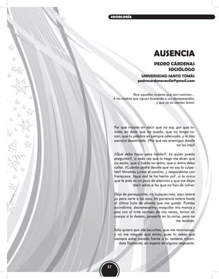 AUSENCIA
PEDRO CÁRDENAS
SOCIÓLOGO
UNIVERSIDAD SANTO TOMÁS
pedrocardenasavila@gmail.com
Para aquellas mujeres que aún caminan…
A las madres que siguen buscando a sus desaparecidos,
y que ya no sienten temor.
Por qué insistes en decir que no soy, por qué in-
sistes en decir que no puedo, que no tengo ra-
zón, que tu palabra es siempre adecuada, y la mía
siempre desatinada. ¿Por qué ves enemigos donde
no los hay?
¿Qué debo hacer para hablar?, ¿a quién puedo
preguntar?, si cada vez que lo hago me dicen que
no existo, que si hablo no entro, que si entro debo
callar. ¿Cuándo podré decirte que no soy la culpa-
ble? Miremos juntos el camino, y respóndeme con
franqueza, ¿qué mal te he hecho yo?, si lo único
que te pido es un poco de atención y que me dejes
decir adiós a los que no han de volver.
Deja de perseguirme, no busques más, aquí estaré
yo para verte a los ojos. Mi paciencia estará hasta
el último halo de aliento que me quede. Puedes
escindirme, desvanecerme, maquillar mis manos y
pies con el tinte carmesí de mis venas, tomar mi
cuerpo si lo deseas, poseerlo en la carne, pero no
me tendrás.
Sólo quiero que me escuches, que me reconozcas,
y no me niegues que existo, pues tú sabes que
siempre estoy parada frente a tu ventana mirán-
dote fijamente, en espera de alguna respuesta.
57
SOCIOLOGÍA
 