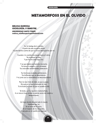 METAMORFOSIS EN EL OLVIDO
MELISSA QUIROGA
SOCIOLOGÍA. V SEMESTRE
UNIVERSIDAD SANTO TOMÁS
melissa_esteffanyquiroga@hotmail.com
Yo, fui testigo de tu cambio,
A partir de este corrosivo otoño,
Y pude darme cuenta de que tu nunca desangrarías por mí.
Cuando vi tu cambio te empuje hacia el vidrio,
Te arranque las alas,
Y por fin me sentí algo vivo.
Y se que desde ese lacérate momento,
Yo tome tu oxígeno y te lo arrebate,
Tus arácnidas extremidades padecieron.
Tus hermosas ciudades palidecieron,
Tus brillantes ojos se desorbitaron,
Y tú junto con tu miserableza se descompusieron.
Pero lo más triste de todo, es que a pesar,
De que yo te haya arrancado la vida,
Tú te fuiste con todo lo que mi pueblo te dio.
Te fuiste, con tu repulsiva metamorfosis,
A un oscuro hoyo donde te podrás saciar de miseria y
Resentimiento.
Un hoyo donde abunda todo lo injusto
Habitado por mí,
En el reino de lo vacío,
En el imperio de los recuerdos,
Encerrado en mi castillo de lágrimas.
59
SOCIOLOGÍA
 