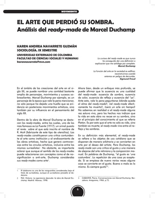 En el ámbito de las creaciones del arte en el si-
glo XX, se puede nombrar una cantidad bastante
amplia de personajes, movimientos y sucesos so-
bresalientes. Marcel Duchamp por ejemplo, es un
personaje de la época que vale la pena mencionar,
no sólo porque ha dejado una huella que se evi-
dencia en posteriores movimientos artísticos, sino
también por su influencia en el pensamiento del
siglo XX.
Dentro de la obra de Marcel Duchamp se desta-
can los ready-mades, entre los cuales, uno de los
más famosos es La Fuente (1917): un orinal puesto
al revés sobre el que está inscrito el nombre de
R. Mutt (fabricante de este tipo de utensilios). Los
ready-mades constituyeron una crítica contunden-
te al arte como institución y al endiosamiento de
las obras artísticas, hecho que generó controver-
sias entre los círculos artísticos, inclusive entre los
mismos surrealistas1
. No obstante, es importante
aclarar que aunque el sentido de los ready-mades
puede relacionarse con conceptos como el de no-
significación o anti-arte, Duchamp consideraba
sus ready-mades como arte2
.
1 El dadaísmo es una de las vanguardias consideradas bajo el
título de surrealistas, aunque el surrealismo precedió al da-
daísmo.
2 PAZ, Octavio. La apariencia desnuda: la obra de Marcel Du-
champ. Madrid: Alianza, 1998.
Ahora bien, desde un enfoque más profundo, se
puede afirmar que la ausencia es una cualidad
del ready-made: ausencia de sombra, ausencia
de color, ausencia de reflejo y ausencia del “yo”.
Ante esto, vale la pena peguntarse ¿dónde queda
el alma del ready-made?, ¿el ready-made efecti-
vamente ha muerto?, ¿será un arte sin tiempo?
No sabemos en realidad si el ready-made alguna
vez estuvo vivo, pero los hechos nos indican que
la vida en esta obra no recae en su sombra, sino
en el principio del conocimiento al que se refería
Platón. Es por esto que el arte no sólo es vida, sino
también es muerte; el ready-made vive entre el re-
flejo y las sombras.
En su definición más elemental, el ready-made
se refiere a los objetos de uso cotidiano que se
disponen de manera arbitraria y se convierten en
arte por el deseo del artista. Para Duchamp, los
ready-made son una crítica al gusto y una manera
de alejarse del arte retiniano y la composición ma-
nual. En palabras de Duchamp, “el gusto es ‘una
costumbre’. La repetición de una cosa ya acepta-
da. Si se empieza de nuevo varias veces alguna
cosa se convierte en el gusto. Bueno o malo es lo
mismo. Es siempre gusto”3
.
3 CABANNE, Pierre. Conversaciones con Marcel Duchamp. Bar-
celona: Anagrama, 1984, p.72.
EL ARTE QUE PERDIÓ SU SOMBRA.
Análisis del ready-made de Marcel Duchamp
KAREN ANDREA NAVARRETE GUZMÁN
SOCIOLOGÍA. IX SEMESTRE
UNIVERSIDAD EXTERNADO DE COLOMBIA
FACULTAD DE CIENCIAS SOCIALES Y HUMANAS
karennavarrete@msn.com
Lo curioso del ready-made es que nunca
he conseguido dar una definición o
explicación que me satisfaga por completo.
Marcel Duchamp
La función del arte en la sociedad es edificar,
reconstruirnos cuando
estamos en peligro de derrumbe.
Sigmund Freud
6
MOVIMIENTO
 
