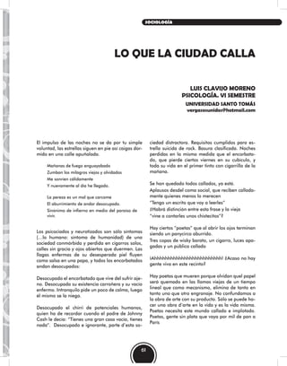 LO QUE LA CIUDAD CALLA
LUIS CLAVIJO MORENO
PSICOLOGÍA. VI SEMESTRE
UNIVERSIDAD SANTO TOMÁS
vergasosunidos@hotmail.com
El impulso de las noches no se da por tu simple
voluntad, las estrellas siguen en pie así caigas dor-
mido en una calle apuñalada.
Mañanas de fuego enguayabado
Zumban los milagros viejos y olvidados
Me sonríen cálidamente
Y nuevamente al día he llegado.
La pereza es un mal que carcome
El aburrimiento de andar desocupado.
Sinónimo de infierno en medio del paraíso de
vivir.
Los psicociados y neurotizados son sólo síntomas
(…lo humano: síntoma de humanidad) de una
sociedad conmórbida y perdida en cigarros solos,
calles sin gracia y ojos abiertos que duermen. Las
llagas enfermas de su desesperada piel fluyen
como salsa en una papa, y todos los encorbatados
andan desocupados:
Desocupado el encorbatado que vive del sufrir aje-
no. Desocupada su existencia carroñera y su vacío
enfermo. Intranquilo pide un poco de calma, luego
él mismo se la niega.
Desocupado el chirri de potenciales humanos,
quien ha de recordar cuando el padre de Johnny
Cash le decía: “Tienes una gran casa vacía, tienes
nada”. Desocupado e ignorante, parte d’esta so-
ciedad distractora. Requisitos cumplidos para es-
trella suicida de rock. Basura clasificada. Noches
perdidas en la misma medida que el encorbata-
do, que pierde ciertos viernes en su cubículo, y
toda su vida en el primer tinto con cigarrillo de la
mañana.
Se han quedado todos callados, ya está.
Aplausos desdel coma social, que reciben callada-
mente quienes menos lo merecen
“Tengo un escrito que voy a leerles”
¿Habrá distinción entre esta frase y la vieja
“vine a contarles unos chistecitos”?
Hay ciertos “poetas” que al abrir los ojos terminan
siendo un panycirco aburrido.
Tres copas de wisky barato, un cigarro, luces apa-
gadas y un público callado
¡Ahhhhhhhhhhhhhhhhhhhhhhhhh! ¿Acaso no hay
gente viva en este recinto?
Hay poetas que mueren porque olvidan quel papel
será quemado en las llamas viejas de un tiempo
lineal que como mecanismo, elimina de tanto en
tanto uno que otro engranaje. No confundamos a
la obra de arte con su producto. Sólo se puede ha-
cer una obra d’arte en la vida y es la vida misma.
Poetas necesita este mundo callado e implotado.
Poetas, gente sin plata que vaya por mil de pan a
París
61
SOCIOLOGÍA
 