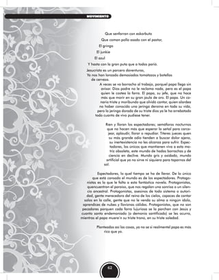 Que senfarran con eskorbuto
Que coman pollo asado con el pastor,
El gringo
El junkie
El azul
Y hasta con la gran puta que a todos parió.
Jesucristo es un parcero daventuras,
Ya nos han lanzado demasiados tomatazos y botellas
de cerveza.
A veces se va borracho al trabajo, porquel papa llega sin
avisar. Dios padre no le reclama nada, pero es el papa
quien le costea la farra. El papa, su jefe, que no hace
más que morir en su gran jaula de oro. El papa. Un ca-
nario triste y moribundo que olvidó cantar, quien alardea
no haber conocido una jeringa deroína en toda su vida,
pero la jeringa dorada de su triste dios ya le ha arrebatado
todo cuanto de vivo pudiese tener.
Ríen y lloran los espectadores; semáforos nocturnos
que no hacen más que esperar la señal para carca-
jear, aplaudir, llorar o repudiar. Títeres jueces quen
su más grande odio tienden a buscar dolor ajeno,
su inertexistencia no les alcanza para sufrir. Espec-
tadores, los únicos que mantienen viva a esta ma-
triz obsoleta, este mundo de hadas borrachas y de
ciencia en declive. Mundo gris y oxidado, mundo
artificial que ya no sirve ni siquiera para taparnos del
sol.
Espectadores, lo quel tiempo se ha de llevar. De lo único
que está cansado el mundo es de los espectadores. Protago-
nistas es lo que le falta a esta fantástica novela. Protagonistas,
quencuentran el paraíso, que nos regalan una sonrisa o un silen-
cio ancestral. Protagonistas, asesinos de todo sistema o autori-
dad, gente merecedora del reino de los cielos, capaces de cantar
solos en la calle, gente que no le venda su alma a ningún ídolo,
aprendíces de nubes y lloviznas cálidas. Protagonistas, que no son
pecadores porquen cada farra lujuriosa se la parchan con Jesús y
cuanto santo endemoniado (o demonio santificado) se les ocurra,
mientras el papa muere’n su triste trono, en su triste soledad.
Planteadas así las cosas, ya no se si realmentel papa es más
rico que yo.
62
MOVIMIENTO
 